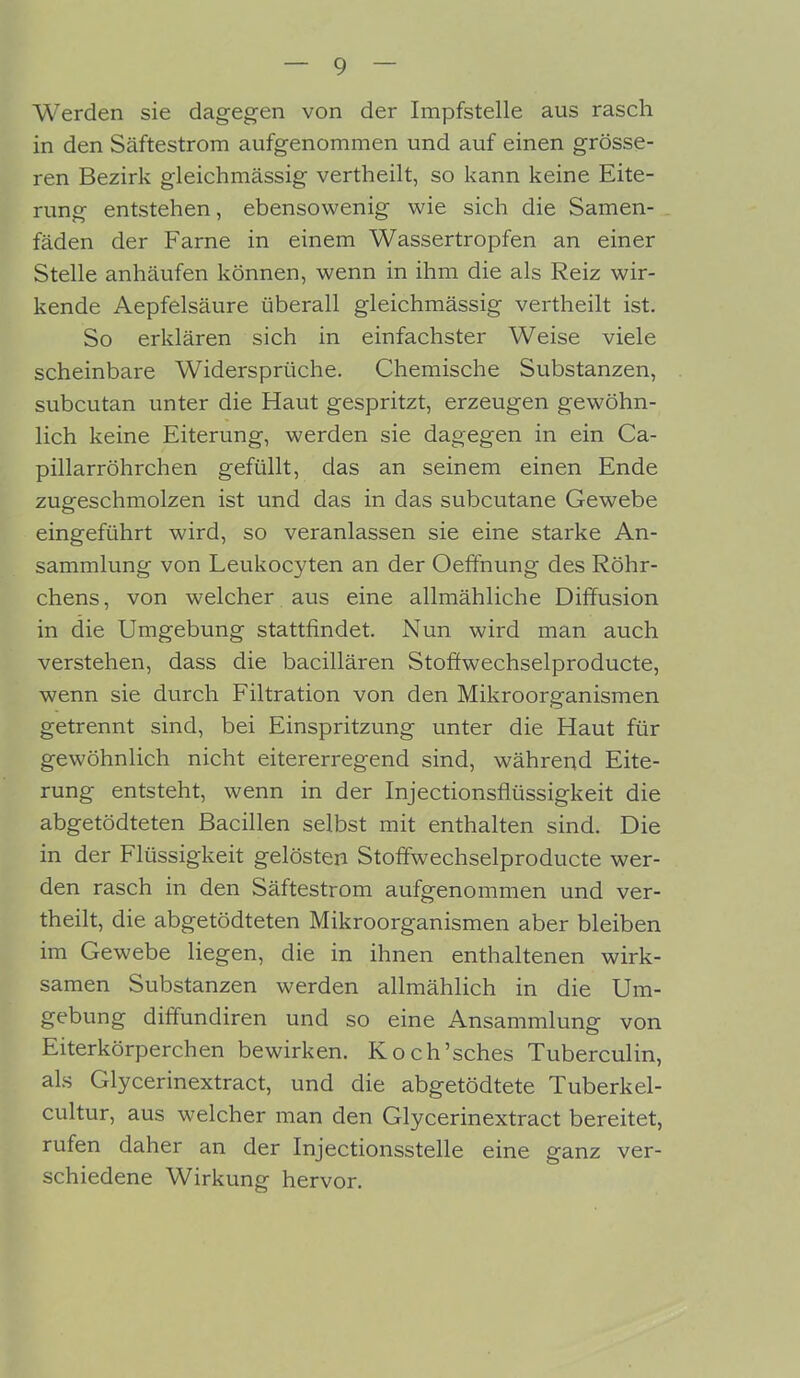 Werden sie dagegen von der Impfstelle aus rasch in den Säftestrom aufgenommen und auf einen grösse- ren Bezirk gleichmässig vertheilt, so kann keine Eite- rung entstehen, ebensowenig wie sich die Samen- fäden der Farne in einem Wassertropfen an einer Stelle anhäufen können, wenn in ihm die als Reiz wir- kende Aepfelsäure überall gleichmässig vertheilt ist. So erklären sich in einfachster Weise viele scheinbare Widersprüche. Chemische Substanzen, subcutan unter die Haut gespritzt, erzeugen gewöhn- lich keine Eiterung, werden sie dagegen in ein Ca- pillarröhrchen gefüllt, das an seinem einen Ende zugeschmolzen ist und das in das subcutane Gewebe eingeführt wird, so veranlassen sie eine starke An- sammlung von Leukocyten an der Oeffnung des Röhr- chens, von welcher aus eine allmähliche Diffusion in die Umgebung stattfindet. Nun wird man auch verstehen, dass die bacillären Stoffwechselproducte, wenn sie durch Filtration von den Mikroorganismen getrennt sind, bei Einspritzung unter die Haut für gewöhnlich nicht eitererregend sind, während Eite- rung entsteht, wenn in der Injectionsfitissigkeit die abgetödteten Bacillen selbst mit enthalten sind. Die in der Flüssigkeit gelösten Stoffwechselproducte wer- den rasch in den Säftestrom aufgenommen und ver- theilt, die abgetödteten Mikroorganismen aber bleiben im Gewebe liegen, die in ihnen enthaltenen wirk- samen Substanzen werden allmählich in die Um- gebung diffundiren und so eine Ansammlung von Eiterkörperchen bewirken. Koch’sches Tuberculin, als Glycerinextract, und die abgetödtete Tuberkel- cultur, aus welcher man den Glycerinextract bereitet, rufen daher an der Injectionsstelle eine ganz ver- schiedene Wirkung hervor.