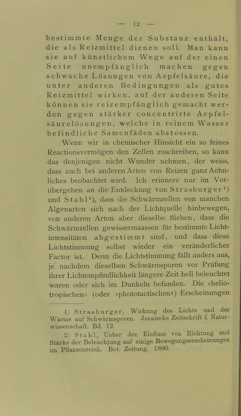 bestimmte Menge der Substanz enthält, die als Reizmittel dienen soll. Man kann sie auf künstlichem Wege auf der einen Seite unempfänglich machen gegen schwache Lösungen von Aepfelsäure, die unter anderen Bedingungen als gutes Reizmittel wirken, auf der anderen Seite können sie reizempfänglich gemacht wer- den gegen stärker concentrirte Aepfel- säurelösungen, welche in reinem Wasser befindliche Samenfäden abstossen. Wenn wir in chemischer Hinsicht ein so feines Reactionsvermögen den Zellen zuschreiben, so kann das denjenigen nicht Wunder nehmen, der weiss, dass auch bei anderen Arten von Reizen ganzAehn- liches beobachtet wird. Ich erinnere nur im Vor- übergehen an die Entdeckung von Str asburger x) und Stahl*), dass die Schwärmzellen von manchen Algenarten sich nach der Lichtquelle hinbewegen, von anderen Arten aber dieselbe fliehen, dass die Schwärmzellen gewissermaassen für bestimmte Licht- intensitäten abgestimmt sind, und dass diese Lichtstimmung selbst wieder ein veränderlicher Factor ist. Denn die Lichtstimmung fällt anders aus, je nachdem dieselben Schwärmsporen vor Prüfung ihrer Lichtempfindlichkeit längere Zeit hell beleuchtet waren oder sich im Dunkeln befanden. Die »helio- tropischen« (oder »phototactischen«) Erscheinungen 1) Strasburger, Wirkung des Lichts mH der Wärme auf Schwärmsporen. Jenaische Zeitschrift f. Natur- wissenschaft. Bd. 12. 2) Stahl, Ueber den Einfluss von Richtung und Stärke der Beleuchtung auf einige Bewegungserscheinungen im Pflanzenreich. Bot. Zeitung. 1880.