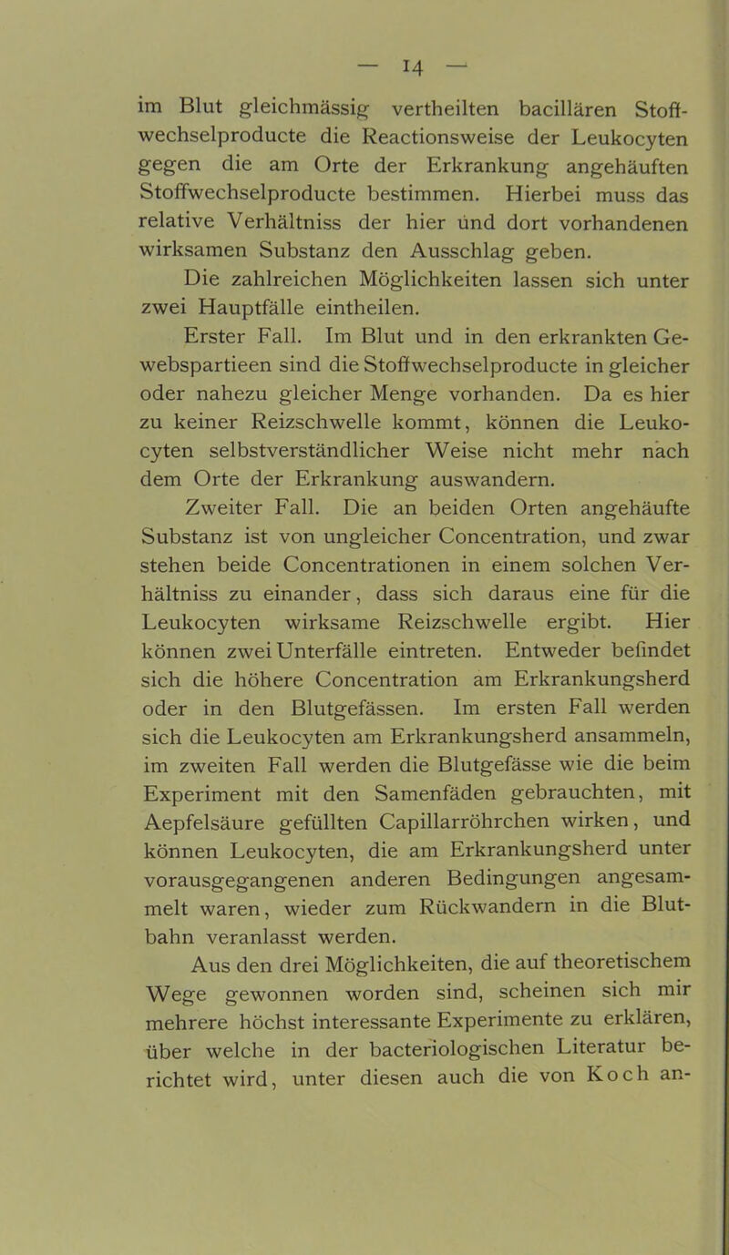 im Blut gleichmässig vertheilten bacillären Stoff- wechselproducte die Reactionsweise der Leukocyten gegen die am Orte der Erkrankung angehäuften Stoffwechselproducte bestimmen. Hierbei muss das relative Verhältniss der hier ünd dort vorhandenen wirksamen Substanz den Ausschlag geben. Die zahlreichen Möglichkeiten lassen sich unter zwei Hauptfälle eintheilen. Erster Fall. Im Blut und in den erkrankten Ge- webspartieen sind die Stoffwechselproducte in gleicher oder nahezu gleicher Menge vorhanden. Da es hier zu keiner Reizschwelle kommt, können die Leuko- cyten selbstverständlicher Weise nicht mehr nach dem Orte der Erkrankung auswandern. Zweiter Fall. Die an beiden Orten angehäufte Substanz ist von ungleicher Concentration, und zwar stehen beide Concentrationen in einem solchen Ver- hältniss zu einander, dass sich daraus eine für die Leukocyten wirksame Reizschwelle ergibt. Hier können zwei Unterfälle eintreten. Entweder befindet sich die höhere Concentration am Erkrankungsherd oder in den Blutgefässen. Im ersten Fall werden sich die Leukocyten am Erkrankungsherd ansammeln, im zweiten Fall werden die Blutgefässe wie die beim Experiment mit den Samenfäden gebrauchten, mit Aepfelsäure gefüllten Capillarröhrchen wirken, und können Leukocyten, die am Erkrankungsherd unter vorausgegangenen anderen Bedingungen angesam- melt waren, wieder zum Rückwandern in die Blut- bahn veranlasst werden. Aus den drei Möglichkeiten, die auf theoretischem Wege gewonnen worden sind, scheinen sich mir mehrere höchst interessante Experimente zu erklären, über welche in der bacteriologischen Literatur be- richtet wird, unter diesen auch die von Koch an-
