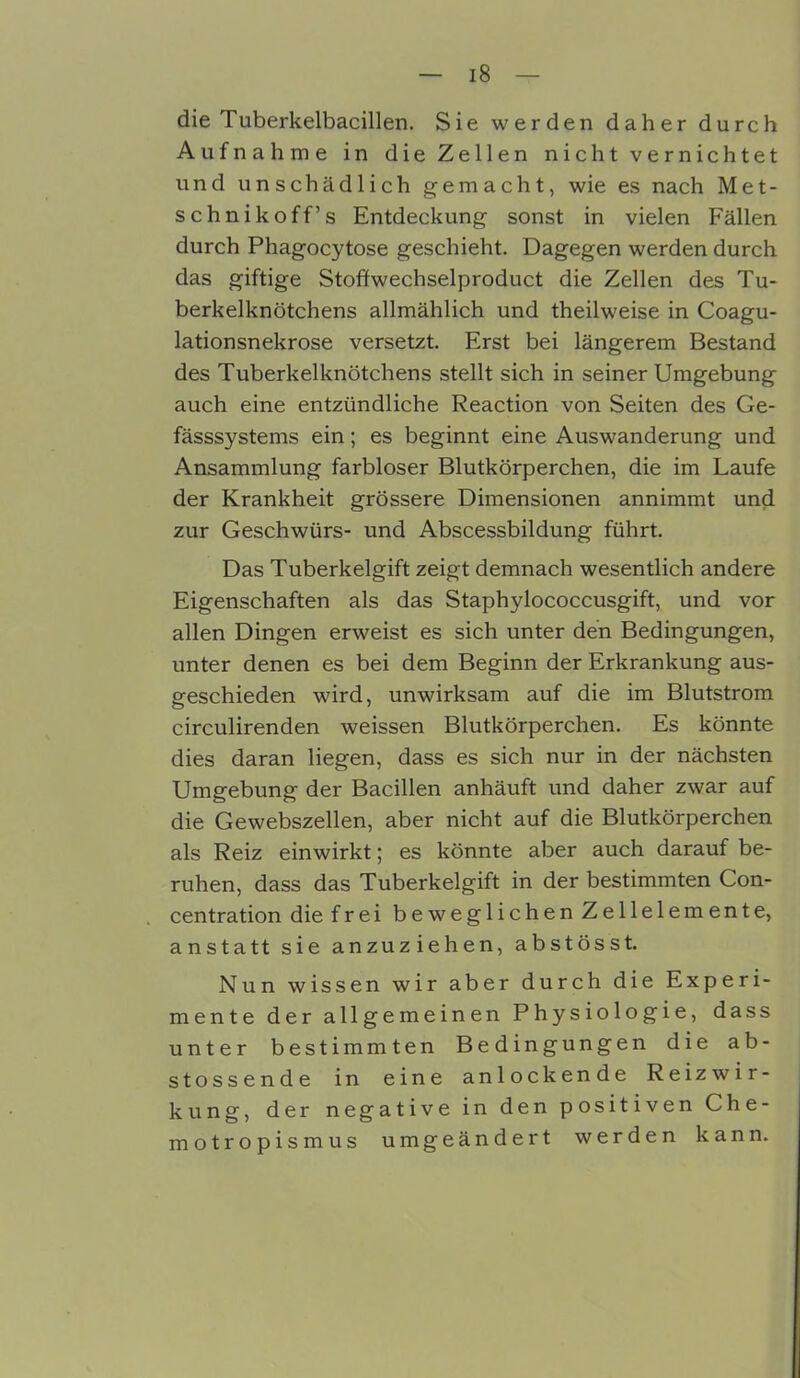 die Tuberkelbacillen. Sie werden daher durch Aufnahme in die Zellen nicht vernichtet und unschädlich gemacht, wie es nach Met- schnikoff’s Entdeckung sonst in vielen Fällen durch Phagocytose geschieht. Dagegen werden durch das giftige Stoffwechselproduct die Zellen des Tu- berkelknötchens allmählich und theilweise in Coagu- lationsnekrose versetzt. Erst bei längerem Bestand des Tuberkelknötchens stellt sich in seiner Umgebung auch eine entzündliche Reaction von Seiten des Ge- fässsystems ein; es beginnt eine Auswanderung und Ansammlung farbloser Blutkörperchen, die im Laufe der Krankheit grössere Dimensionen annimmt und zur Geschwürs- und Abscessbildung führt. Das Tuberkelgift zeigt demnach wesentlich andere Eigenschaften als das Staphylococcusgift, und vor allen Dingen erweist es sich unter den Bedingungen, unter denen es bei dem Beginn der Erkrankung aus- geschieden wird, unwirksam auf die im Blutstrom circulirenden weissen Blutkörperchen. Es könnte dies daran liegen, dass es sich nur in der nächsten Umgebung der Bacillen anhäuft und daher zwar auf die Gewebszellen, aber nicht auf die Blutkörperchen als Reiz einwirkt; es könnte aber auch darauf be- ruhen, dass das Tuberkelgift in der bestimmten Con- centration die frei beweglichen Zellelemente, anstatt sie anzuziehen, abstösst. Nun wissen wir aber durch die Experi- mente der allgemeinen Physiologie, dass unter bestimmten Bedingungen die ab- stossende in eine anlockende Reizwir- kung, der negative in den positiven Che- motropismus umgeändert werden kann.