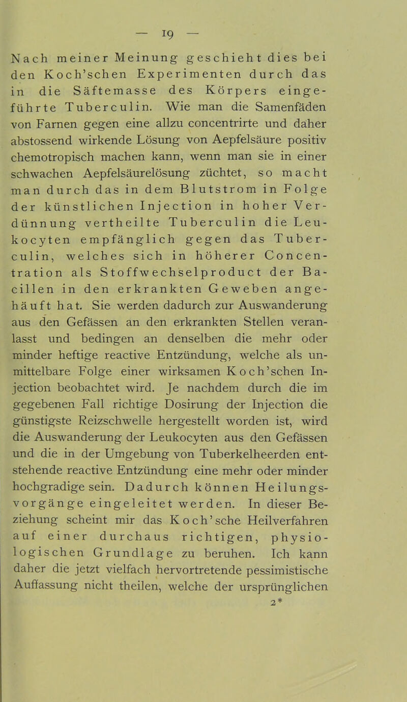 Nach meiner Meinung geschieht dies bei den Koch’schen Experimenten durch das in die Säftemasse des Körpers einge- führte Tuberculin. Wie man die Samenfäden von Farnen gegen eine allzu concentrirte und daher abstossend wirkende Lösung von Aepfelsäure positiv chemotropisch machen kann, wenn man sie in einer schwachen Aepfelsäurelösung züchtet, so macht man durch das in dem Blutstrom in Folge der künstlichen Injection in hoher Ver- dünnung vertheilte Tuberculin die Leu- kocyten empfänglich gegen das Tuber- culin, welches sich in höherer Concen- tration als S t o f f w e c hsel p r o d u c t der Ba- cillen in den erkrankten Geweben ange- häuft hat. Sie werden dadurch zur Auswanderung aus den Gefässen an den erkrankten Stellen veran- lasst und bedingen an denselben die mehr oder minder heftige reactive Entzündung, welche als un- mittelbare Folge einer wirksamen Koch’schen In- jection beobachtet wird. Je nachdem durch die im gegebenen Fall richtige Dosirung der Injection die günstigste Reizschwelle hergestellt worden ist, wird die Auswanderung der Leukocyten aus den Gefässen und die in der Umgebung von Tuberkelheerden ent- stehende reactive Entzündung eine mehr oder minder hochgradige sein. Dadurch können Heilungs- vorgänge eingeleitet werden. In dieser Be- ziehung scheint mir das Koch’sehe Heilverfahren auf einer durchaus richtigen, physio- logischen Grundlage zu beruhen. Ich kann daher die jetzt vielfach hervortretende pessimistische Auffassung nicht theilen, welche der ursprünglichen 2 *