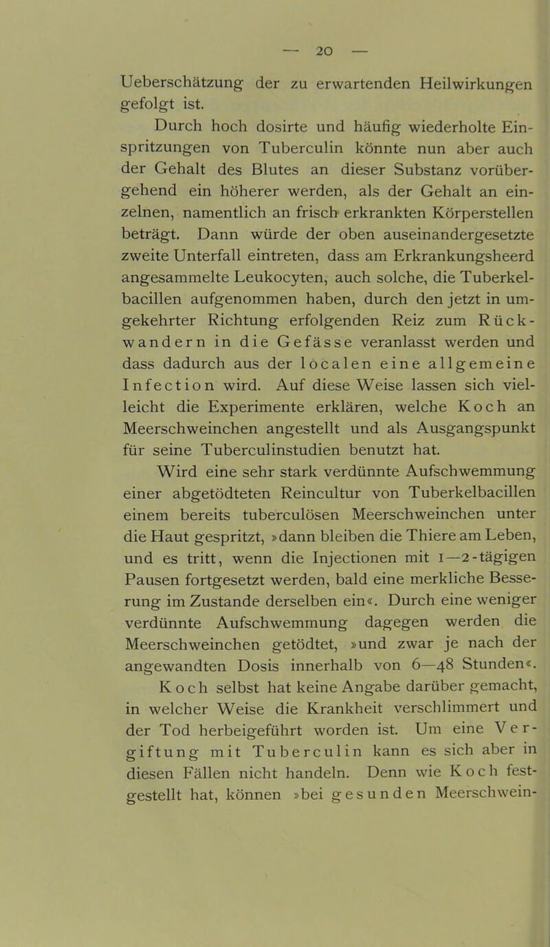 Ueberschätzung der zu erwartenden Heilwirkungen gefolgt ist. Durch hoch dosirte und häufig wiederholte Ein- spritzungen von Tuberculin könnte nun aber auch der Gehalt des Blutes an dieser Substanz vorüber- gehend ein höherer werden, als der Gehalt an ein- zelnen, namentlich an frisch erkrankten Körperstellen beträgt. Dann würde der oben auseinandergesetzte zweite Unterfall eintreten, dass am Erkrankungsheerd angesammelte Leukocyten, auch solche, die Tuberkel- bacillen aufgenommen haben, durch den jetzt in um- gekehrter Richtung erfolgenden Reiz zum Rück- wandern in die Gefässe veranlasst werden und dass dadurch aus der localen eine allgemeine Infection wird. Auf diese Weise lassen sich viel- leicht die Experimente erklären, welche Koch an Meerschweinchen angestellt und als Ausgangspunkt für seine Tuberculinstudien benutzt hat. Wird eine sehr stark verdünnte Aufschwemmung einer abgetödteten Reincultur von Tuberkelbacillen einem bereits tuberculösen Meerschweinchen unter die Haut gespritzt, »dann bleiben die Thiere am Leben, und es tritt, wenn die Injectionen mit i—2-tägigen Pausen fortgesetzt werden, bald eine merkliche Besse- rung im Zustande derselben ein«. Durch eine weniger verdünnte Aufschwemmung dagegen werden die Meerschweinchen getödtet, »und zwar je nach der angewandten Dosis innerhalb von 6—48 Stunden«. Koch selbst hat keine Angabe darüber gemacht, in welcher Weise die Krankheit verschlimmert und der Tod herbeigeführt worden ist. Um eine Ver- giftung mit Tuberculin kann es sich aber in diesen Fällen nicht handeln. Denn wie Koch fest- gestellt hat, können »bei gesunden Meerschwein-