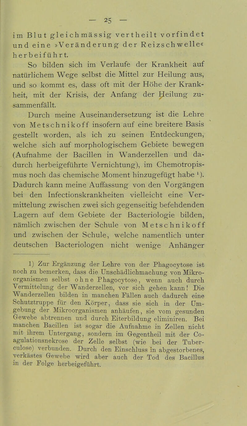 im Blut gleichmässig vertheilt vorfindet und eine »Veränderung der Reizschwelle« herbeiführt. So bilden sich im Verlaufe der Krankheit auf natürlichem Wege selbst die Mittel zur Heilung aus, und so kommt es, dass oft mit der Höhe der Krank- heit, mit der Krisis, der Anfang der Heilung zu- sammenfällt. Durch meine Auseinandersetzung ist die Lehre von Metschnikoff insofern auf eine breitere Basis gestellt worden, als ich zu seinen Entdeckungen, welche sich auf morphologischem Gebiete bewegen (Aufnahme der Bacillen in Wanderzellen und da- durch herbeigeführte Vernichtung), im Chemotropis- mus noch das chemische Moment hinzugefügt habe 1). Dadurch kann meine Auffassung von den Vorgängen bei den Infectionskrankheiten vielleicht eine Ver- mittelung zwischen zwei sich gegenseitig befehdenden Lagern auf dem Gebiete der Bacteriologie bilden, nämlich zwischen der Schule von Metschnikoff und zwischen der Schule, welche namentlich unter deutschen Bacteriologen nicht wenige Anhänger 1) Zur Ergänzung der Lehre von der Pkagocytose ist noch zu bemerken, dass die Unschädlichmachung von Mikro- organismen selbst ohne Phagocytose, wenn auch durch Vermittelung der Wanderzellen, vor sich gehen kann! Die V anderzellen bilden in manchen Fällen auch dadurch eine Schutztruppe für den Körper, dass sie sich in der Um- gebung der Mikroorganismen anhäufen, sie vom gesunden Gewebe abtrennen und durch Eiterbildung eliminiren. Bei manchen Bacillen ist sogar die Aufnahme in Zellen nicht mit ihrem Untergang, sondern im Gegentheil mit der Co- agulationsnekrose der Zelle selbst (wie bei der Tuber- culose) verbunden. Durch den Einschluss in abgestorbenes, verkästes Gewebe wird aber auch der Tod des Bacillus in der Folge herbeigeführt.