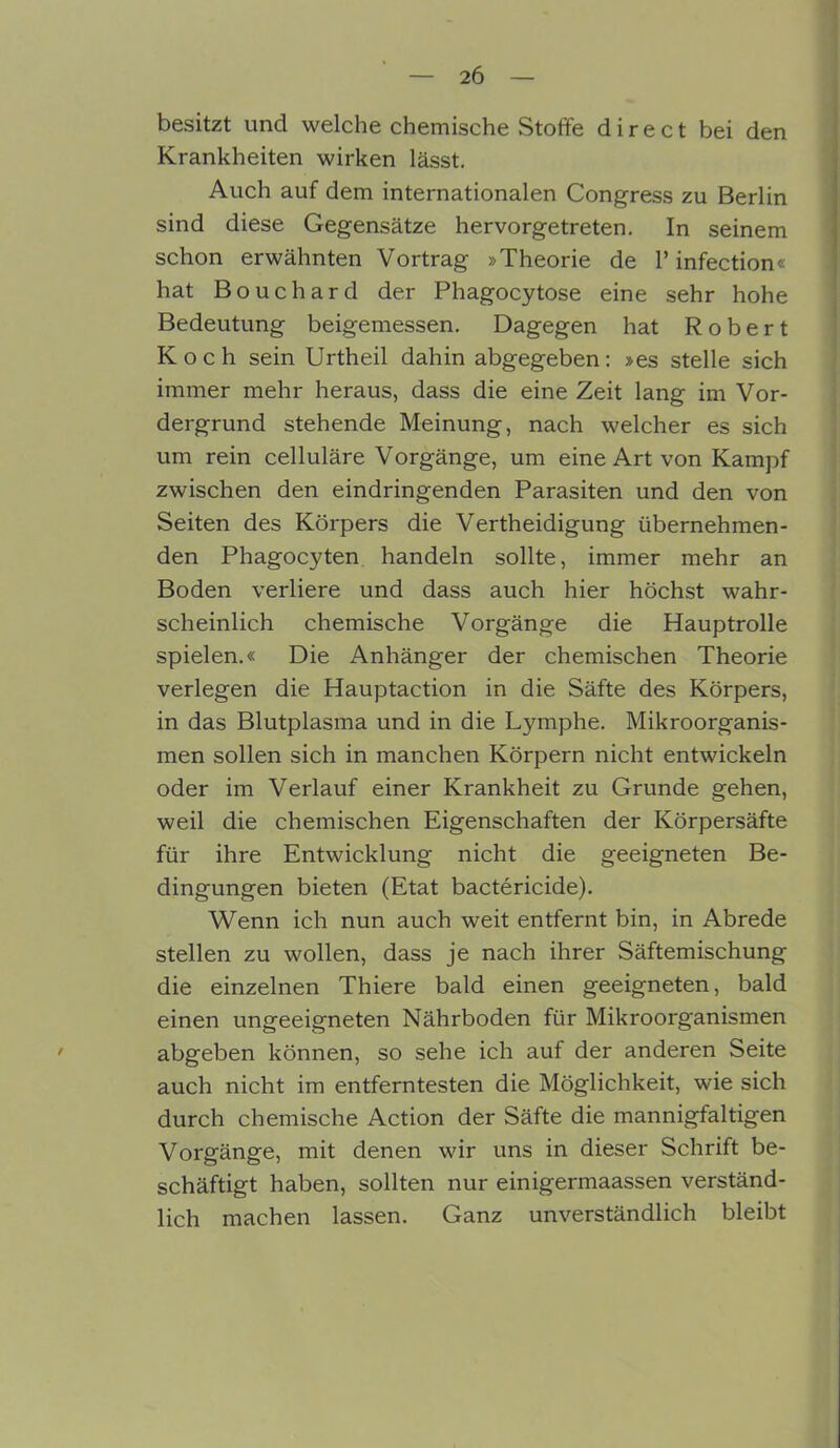 besitzt und welche chemische Stoffe direct bei den Krankheiten wirken lässt. Auch auf dem internationalen Congress zu Berlin sind diese Gegensätze hervorgetreten. In seinem schon erwähnten Vortrag »Theorie de 1’ infection« hat Bouchard der Phagocytose eine sehr hohe Bedeutung beigemessen. Dagegen hat Robert Koch sein Urtheil dahin abgegeben: »es stelle sich immer mehr heraus, dass die eine Zeit lang im Vor- dergrund stehende Meinung, nach welcher es sich um rein celluläre Vorgänge, um eine Art von Kampf zwischen den eindringenden Parasiten und den von Seiten des Körpers die Verteidigung übernehmen- den Phagocyten handeln sollte, immer mehr an Boden verliere und dass auch hier höchst wahr- scheinlich chemische Vorgänge die Hauptrolle spielen.« Die Anhänger der chemischen Theorie verlegen die Hauptaction in die Säfte des Körpers, in das Blutplasma und in die Lymphe. Mikroorganis- men sollen sich in manchen Körpern nicht entwickeln oder im Verlauf einer Krankheit zu Grunde gehen, weil die chemischen Eigenschaften der Körpersäfte für ihre Entwicklung nicht die geeigneten Be- dingungen bieten (Etat bactericide). Wenn ich nun auch weit entfernt bin, in Abrede stellen zu wollen, dass je nach ihrer Säftemischung die einzelnen Thiere bald einen geeigneten, bald einen ungeeigneten Nährboden für Mikroorganismen abgeben können, so sehe ich auf der anderen Seite auch nicht im entferntesten die Möglichkeit, wie sich durch chemische Action der Säfte die mannigfaltigen Vorgänge, mit denen wir uns in dieser Schrift be- schäftigt haben, sollten nur einigermaassen verständ- lich machen lassen. Ganz unverständlich bleibt