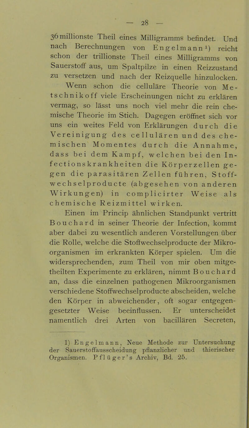 36 millionste Theil eines Milligramms befindet. Und nach Berechnungen von Engelmann1) reicht schon der trillionste Theil eines Milligramms von Sauerstoff aus, um Spaltpilze in einen Reizzustand zu versetzen und nach der Reizquelle hinzulocken. Wenn schon die celluläre Theorie von Me- tschnikoff viele Erscheinungen nicht zu erklären vermag, so lässt uns noch viel mehr die rein che- mische Theorie im Stich. Dagegen eröffnet sich vor uns ein weites Feld von Erklärungen durch die Vereinigung des cellulären und des che- mischen Momentes durch die Annahme, dass bei dem Kampf, welchen bei den In- fectionskrankheiten die Körperzellen ge- gen die parasitären Zellen führen, Stoff- wechselproducte (abgesehen von anderen Wirkungen) in complicirter Weise als chemische Reizmittel wirken. Einen im Princip ähnlichen Standpunkt vertritt Bouchard in seiner Theorie der Infection, kommt aber dabei zu wesentlich anderen Vorstellungen über die Rolle, welche die Stoflwechselproducte der Mikro- organismen im erkrankten Körper spielen. Um die widersprechenden, zum Theil von mir oben mitge- theilten Experimente zu erklären, nimmt Bouchard an, dass die einzelnen pathogenen Mikroorganismen verschiedene Stoffwechselproducte abscheiden, welche den Körper in abweichender, oft sogar entgegen- gesetzter Weise beeinflussen. Er unterscheidet namentlich drei Arten von bacillären Secreten, 1) Engelmann, Neue Methode zur Untersuchung der Sauerstoffausscheidung pflanzlicher und thierischer Organismen. Pflüger’s Archiv, Bd. 25.