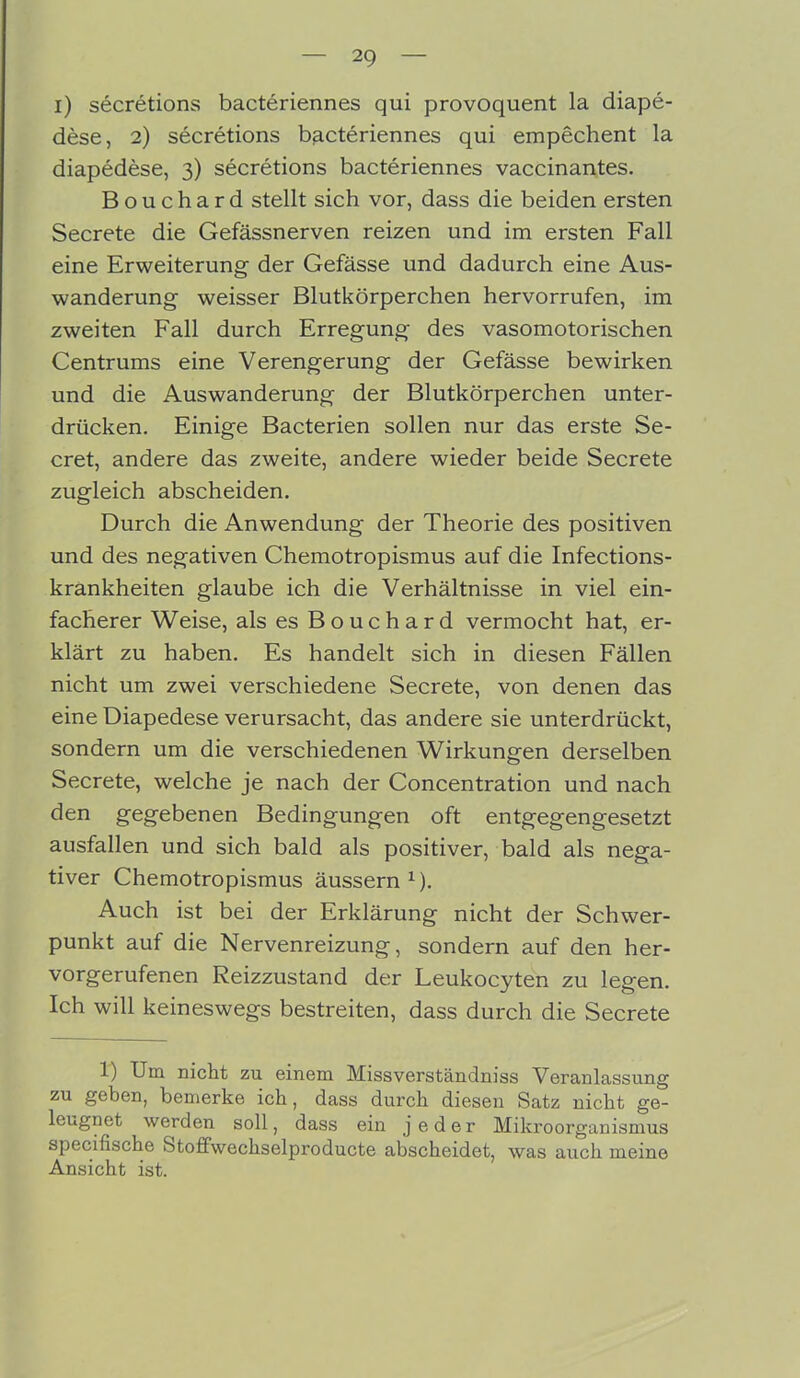 i) secretions bacteriennes qui provoquent la diape- dese, 2) secretions bacteriennes qui empechent la diapedese, 3) secretions bacteriennes vaccinantes. Bouchard stellt sich vor, dass die beiden ersten Secrete die Gefässnerven reizen und im ersten Fall eine Erweiterung der Gefässe und dadurch eine Aus- wanderung weisser Blutkörperchen hervorrufen, im zweiten Fall durch Erregung des vasomotorischen Centrums eine Verengerung der Gefässe bewirken und die Auswanderung der Blutkörperchen unter- drücken. Einige Bacterien sollen nur das erste Se- cret, andere das zweite, andere wieder beide Secrete zugleich abscheiden. Durch die Anwendung der Theorie des positiven und des negativen Chemotropismus auf die Infections- krankheiten glaube ich die Verhältnisse in viel ein- facherer Weise, als es Bouchard vermocht hat, er- klärt zu haben. Es handelt sich in diesen Fällen nicht um zwei verschiedene Secrete, von denen das eine Diapedese verursacht, das andere sie unterdrückt, sondern um die verschiedenen Wirkungen derselben Secrete, welche je nach der Concentration und nach den gegebenen Bedingungen oft entgegengesetzt ausfallen und sich bald als positiver, bald als nega- tiver Chemotropismus äussern x). Auch ist bei der Erklärung nicht der Schwer- punkt auf die Nervenreizung, sondern auf den her- vorgerufenen Reizzustand der Leukocyten zu legen. Ich will keineswegs bestreiten, dass durch die Secrete 1) Um nicht zu einem Missverständniss Veranlassung zu geben, bemerke ich, dass durch diesen Satz nicht ge- leugnet werden soll, dass ein jeder Mikroorganismus specifische Stoffwechselproducte abscheidet, was auch meine Ansicht ist.