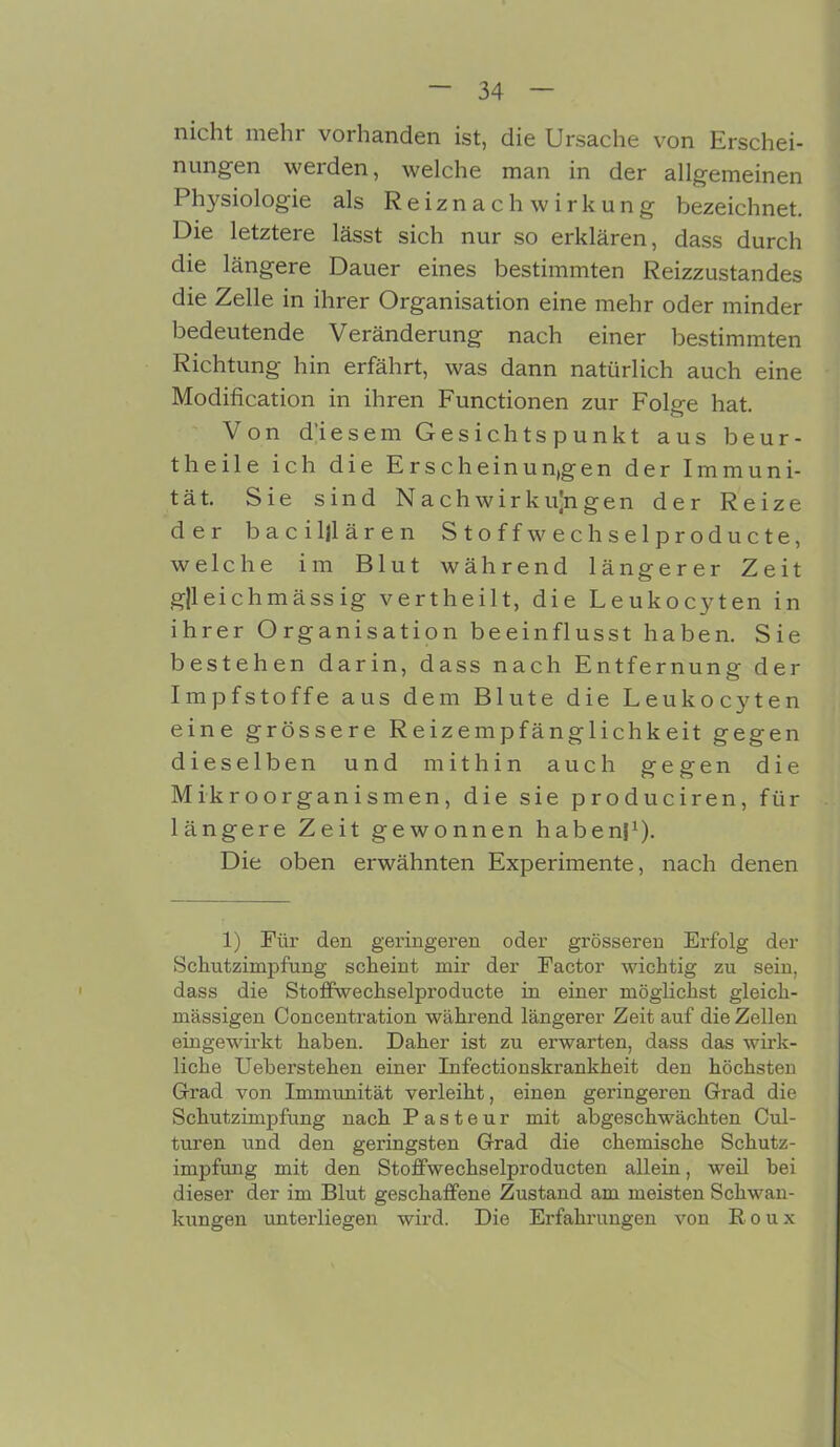 nicht mehr vorhanden ist, die Ursache von Erschei- nungen werden, welche man in der allgemeinen Physiologie als Reiznach Wirkung bezeichnet. Die letztere lässt sich nur so erklären, dass durch die längere Dauer eines bestimmten Reizzustandes die Zelle in ihrer Organisation eine mehr oder minder bedeutende Veränderung nach einer bestimmten Richtung hin erfährt, was dann natürlich auch eine Modification in ihren Functionen zur Folge hat. Von d'iesem Gesichtspunkt aus beur- theile ich die Erscheinun,gen der Immuni- tät. Sie sind Nachwirku]ngen der Reize der baciljlären Stoff w ec hselproducte, welche im Blut während längerer Zeit gjleichmäss ig vertheilt, die Leukocyten in ihrer Organisation beeinflusst haben. Sie bestehen darin, dass nach Entfernung der Impfstoffe aus dem Blute die Leukocyten eine grössere Reizempfänglichkeit gegen dieselben und mithin auch gegen die Mikroorganismen, die sie produciren, für längere Zeit gewonnen haben}1). Die oben erwähnten Experimente, nach denen 1) Für den geringeren oder grösseren Erfolg der Schutzimpfung scheint mir der Factor wichtig zu sein, dass die Stoffwechselproducte in einer möglichst gleich- massigen Concentration während längerer Zeit auf die Zellen eingewirkt haben. Daher ist zu erwarten, dass das wirk- liche Ueberstehen einer Infectionskrankheit den höchsten Grad von Immunität vei’leiht, einen geringeren Grad die Schutzimpfung nach Pasteur mit abgeschwächten Cul- turen und den geringsten Grad die chemische Schutz- impfung mit den Stoffwechselproducten allein, weil bei dieser der im Blut geschaffene Zustand am meisten Schwan- kungen unterliegen wird. Die Erfahrungen von Roux