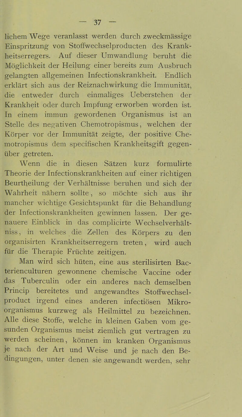 lichem Wege veranlasst werden durch zweckmässige Einspritzung von Stolfwechselproducten des Krank- heitserregers. Auf dieser Umwandlung beruht die Möglichkeit der Heilung einer bereits zum Ausbruch gelangten allgemeinen Infectionskrankheit. Endlich erklärt sich aus der Reiznachwirkung die Immunität, die entweder durch einmaliges Ueberstehen der Krankheit oder durch Impfung erworben worden ist. In einem immun gewordenen Organismus ist an Stelle des negativen Chemotropismus, welchen der Körper vor der Immunität zeigte, der positive Che- motropismus dem specifischen Krankheitsgift gegen- über getreten. Wenn die in diesen Sätzen kurz formulirte Theorie der Infectionskrankheiten auf einer richtigen Beurtheilung der Verhältnisse beruhen und sich der Wahrheit nähern sollte, so möchte sich aus ihr mancher wichtige Gesichtspunkt für die Behandlung der Infectionskrankheiten gewinnen lassen. Der ge- nauere Einblick in das complicirte Wechselverhält- niss, in welches die Zellen des Körpers zu den organisirten Krankheitserregern treten, wird auch für die Therapie Früchte zeitigen. Man wird sich hüten, eine aus sterilisirten Bac- terienculturen gewonnene chemische Vaccine oder das Tuberculin oder ein anderes nach demselben Princip bereitetes und angewandtes Stoffwechsel- product irgend eines anderen infectiösen Mikro- organismus kurzweg als Heilmittel zu bezeichnen. Alle diese Stoffe, welche in kleinen Gaben vom ge- sunden Organismus meist ziemlich gut vertragen zu werden scheinen, können im kranken Organismus je nach der Art und Weise und je nach den Be- dingungen, unter denen sie angewandt werden, sehr