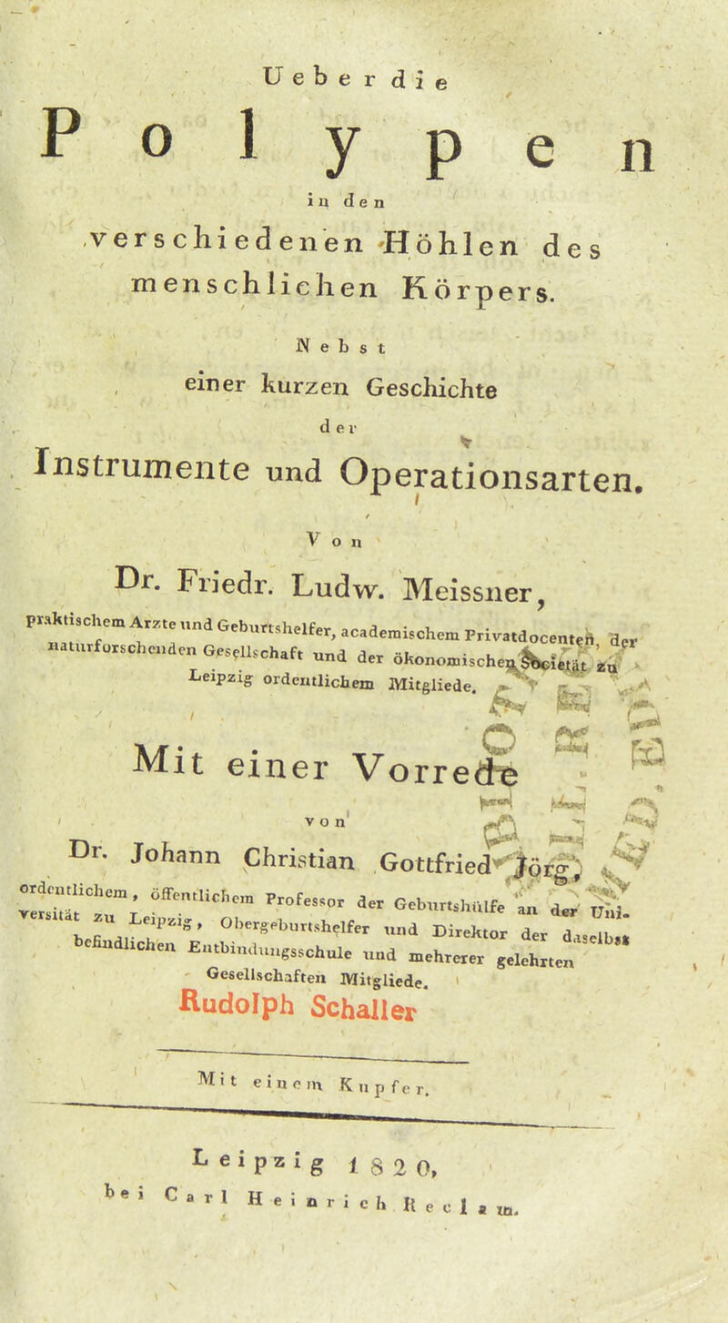 Uebe r die Polypen i n d e n verschiedenen Höhlen des menschlichen Körpers. Nebst einer kurzen Geschichte der ^ Instrumente und Operationsarten. Von Dr. Friedr. Ludw. Meissner, praktischem Ar.te und Geburtshelfer, acade.ischen. Pri.atdocent.i. d,r naturfoxschenden Gesellschaft .nd der öWn.ischen^fi| .J' Leipzig ordentlichem Mitgliede. * V -z^. ' „. ^' Mit einer VorreS ^ ^ ^ K>tf^ von' ^ ^>*sv Dr. Johann Christian Gottfried^j^rg; ^ h.fi l  ' ^'^^'«^-^helfer und Direktor der da.elb« bcEndhchen Entbiudungsschule und mehrerer gelehrten Gesellschaften Mitgliede. Rudolph Schaller Mit einom Kupfer. Leipzig 182 0, ^•5 Carl Heinrich Recl.