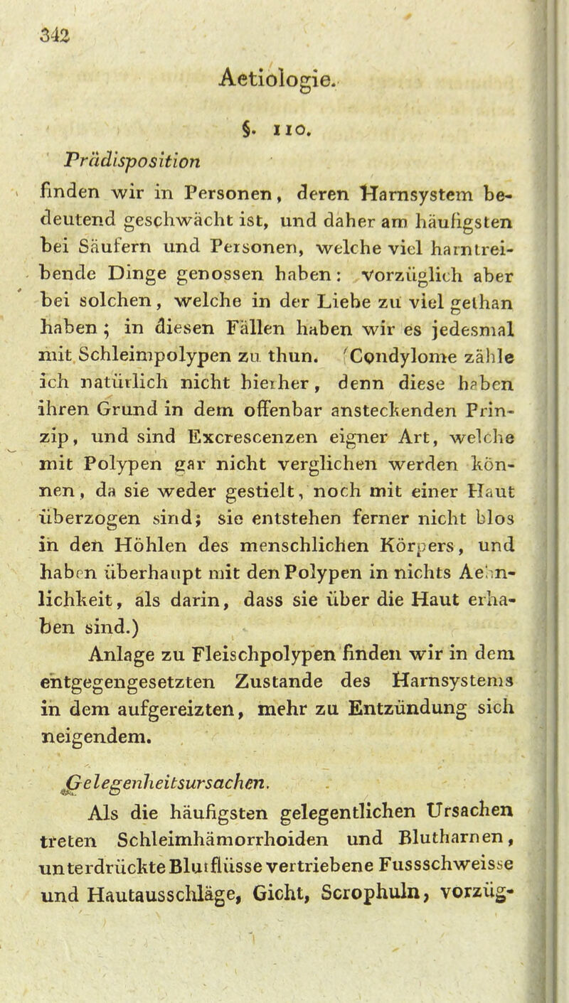 Aetiologie. §. HO. Prädisposition finden wir in Personen, cleren Hamsystem be- deutend geschwächt ist, und daher am häufigsten bei Säufern und Personen, welche viel harntrei- bende Dinge genossen haben; vorzüglich aber bei solchen, welche in der Liebe zu viel gelhan haben ; in diesen Fällen haben wir es jedesmal liiit Schleimpolypen zu thun. 'Condylome zähle ich natürlich nicht hierher, denn diese h?ben ihren Grund in dem offenbar anstecl^enden Prin- zip, und sind Excrescenzen eigner Art, welche mit Polypen ear nicht verglichen werden kön- nen, da sie weder gestielt, noch mit einer Haut überzogen sind; sie entstehen ferner nicht blos in den Höhlen des menschlichen Körpers, und habrn überhaupt mit den Polypen in nichts Aei .n- lichlieit, als darin, dass sie über die Haut erha- ben sind.) Anlage zu Fleischpolypen finden wir in dem entgegengesetzten Zustande des Harnsystems in dem aufgereizten, mehr zu Entzündung sich neigendem. ^^elegenlieitsurSachen. Als die häufigsten gelegentlichen Ursachen tteten Schleimhämorrhoiden und Blutharnen, unterdrückte Blut flüsse vertriebene Fussschweisse und Hautaussclüäge, Gicht, Scrophuln, vorzüg-