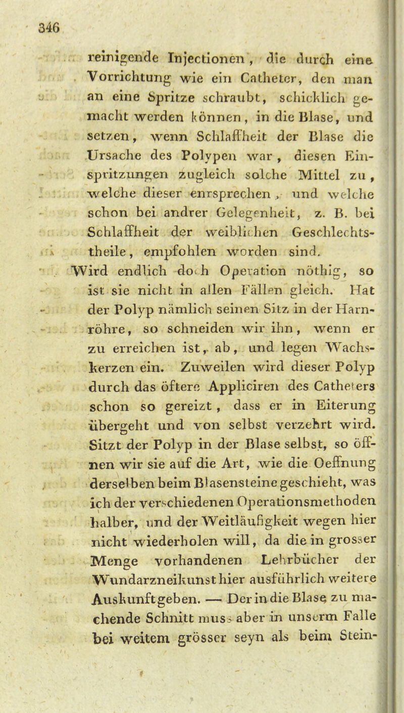 reinigende Injectionen , die durch eine Vorrichtung wie ein Cathetcr, den man an eine Öpritze schraubt, schicl^lich ge- macht werden können, in die Blase, und setzen, wenn Schlaffheit der Blase die Ursache des Polypen war , diesen Ein- spritzungen zugleich solche Mittel zu, welche dieser enrsprechen > und welche schon bei andrer Gelegenheit, z. B. bei Schlaffheit der weibli( hen Geschlechts- theile, empfohlen worden sind. VVird endlich do^h Operation nöthig, so ist sie nicht in allen Fällen gleich. Hat der Polyp nämlich seinen Sitz in der Harn- röhre, so schneiden w*ir ihn, wenn er zu erreichen ist,- ab, und legen Wachs- kerzen ein. Zuweilen wird dieser Polyp durch das öftere Appliciren des Catheiers schon so gereizt, dass er in Eiterung überseht und von selbst verzehrt wird. Sitzt der Polyp in der Blase selbst, so öff- nen wir sie auf die Art, wie die Oeffnung dersel^ben beim Blasensteine geschieht, was ich der verschiedenen Operationsmethoden halber, und der Weitläufigkeit wegen hier nicht wiederholen will, da die in gros.ner Menge vorhandenen Lehrbücher der Wundarzneiltunst hier ausführlich weitere Auskunft geben. — Derindie BlasQ zu ma- chende Schnitt mus i aber in unscrm Falle bei weitem grösser seyn als beim Stein-
