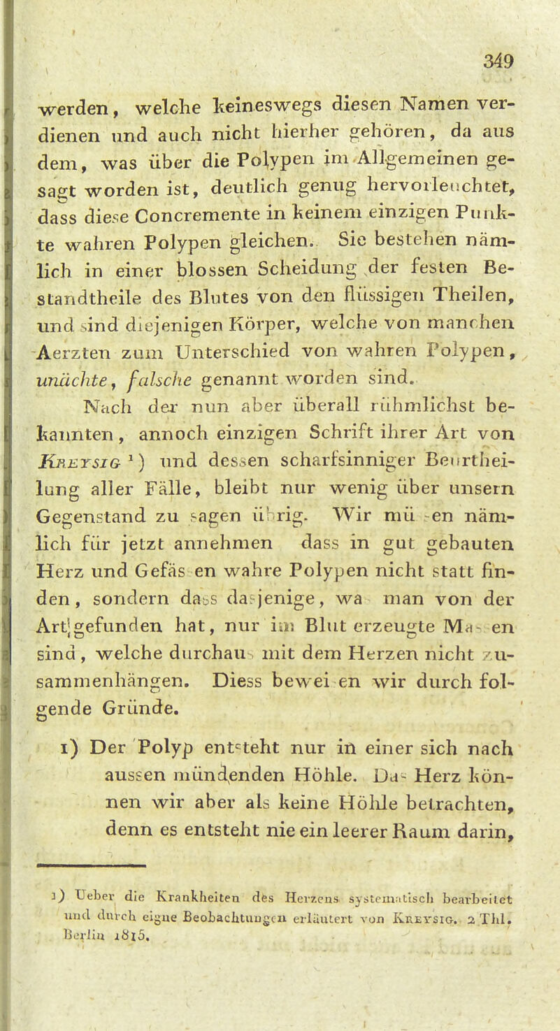 werden, welche keineswegs diesen Namen ver- dienen und auch nicht hierher orehören, da aus dem, was über die Polypen im Allgemeinen ge- sagt worden ist, deutlich genug hervorleuchtet, dass diese Concremente in keinem einzigen Punk- te wahren Polypen gleichen. Sie bestehen näm- lich in einer blossen Scheidung der festen Be- standtheile des Blutes von den flüssigen Theilen, und sind diejenigen Körper, welche von manchen -Aerzten zum Unterschied von wahren Polypen, unüchte, falsche genannt worden sind. Nach der nun aber überall rühmlichst be- kaimten , annoch einzigen Schrift ihrer Art von Kreysig^) und dessen scharfsinniger Beiirthei- lung aller Fälle, bleibt nur wenig über unsern Gegenstand zu sagen übrig. Wir mü -en näm- lich für jetzt annehmen dass in gut gebauten iHerz und Gefäs en wahre Polypen nicht statt fin- den, sondern dabS da^^jenige, wa man von der Artjgefunden hat, nur iiu Blut erzeugte IVI«- en sind , welche durchau mit dem Herzen nicht zu- sammenhängen. Diess bewei en wir durch fol- gende Gründe. i) Der Polyp entsteht nur in einer sich nach aussen münd^enden Höhle. Da- Herz kön- nen wir aber als keine Hölile betrachten, denn es entsteht nie ein leerer Raum darin. 3) Uebev die Krankheiten des Herzens system.ttlsch beavbeilct und durch eigue Beobaclituugcn erläutert von Krei'SIG. a.Tlil. . Berlin iöi5.