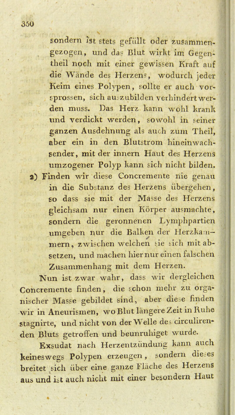 sondern Ist stets gefiillt oder zusammen- gezogen, und da.^ Blut wirkt im Ge^en- theil noch mit einer gewissen Kraft auf die Wände des Herzens, wodurch jeder Keim eines Polypen, sollte er auch vor- sprossen, sich aus zubilden verhindert wer- den muss. Das Herz kann wohl krank und verdickt werden, sowohl in seiner ganzen Ausdehnung als auch zum Theil, aber ein in den Blutstrom hineinwach- sender, mit der innern Haut des Herzens umzogener Polyp kann sich nicht bilden. 2) Finden wir diese Concremente nie genau in die Substanz des Herzens übergehen, so dass sie mit der Masse des Herzens gleichsam nur einen Körper ausmachte, sondern die geronnenen Lymphpartien umgeben nur die Balken der Herzkaai- niern, zwischen welchen sie sich mit ab- setzen, und machen hier nur einen falschen Zusammenhang mit dem Herzen. Nun ist,zwar wahr, dass wir dergleichen Concremente finden, die £chon mehr zu orga- nischer Masse gebildet sind, aber diese finden wir in Aneurismen, wo Blut längere Zeit in Ruhe stagnirte, und nicht von der Welle des circuliren- den Bluts getroffen und beunruhiget wurde. Exsudat nach Herzentzündung kann auch keineswegs Polypen erzeugen, sondern dieses breitet sich über eine ganze Fläche des Herzens aus und ut auch nicht mit einer besondern Haut