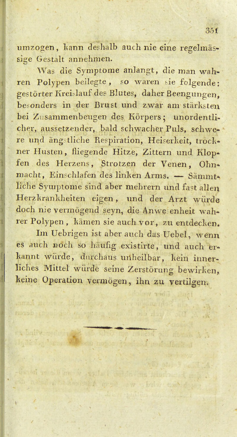 35£ iimzofien, l^ann deshalb auch nie eine reffelmäs- sige Gestalt annehmen. Was die Symptome anlangt, die man wah* ren Polypen beilegte , so waren hie folgende: gestörter Krei^lauf de? Blutes, daher Beengungen, besonders in der Brust und zwar am stärkstell bei Ziisammenbeugen des Körpers; unordentli- cher, aussetzender, bald schwacher Puls, schwe- re und ängstliche Respiration, Heiserkeit, trock* ner Husten, fliegende Hitze, Zittern und Klop* fen des Herzens, Strotzen der Venen, Ohn* macht, Einschlafen des linken Arms. — Sämmt* liehe Symptome sind aber mehrern und fast allen Herzkrankheiten eigen, und der Arzt würde doch nie vermögend seyn, die Anwe. enheit wah- rer Polypen , kämen sie auch vor, zu entdecken. Im Uebrigen ist aber auch das Uebei, wenn es auch noch so häufig existirte, und auch er- kannt würde, durchaus uilheilbar, kein inner- liches Mittel würde seine Zerstörung bewirken, keine Operation vermögen, ihn zu vertilgen.