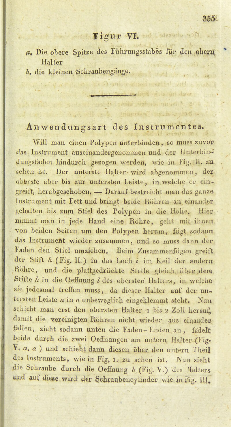 Figur VI. (i. Die obere Spitze des Führuiigsstabes für den obeyit Halter h, die kleinen Schraubengänge. Anwendungsart des Instrumentes. Will man einen Polypen unterbinden, so niuss zuvor das Instrument auseinandergenommen und der ünterbin- dungsiaden liindurch gezogen werden, wie in Fig. ,1J. zu sehen ist. Der unterste Halter-wird abgenommen, der obferste aber bis zur untersten Leiste, in welclie er ein- greift, lierabgeschoben» — Darauf bestreicht man das ganze Instrument mit Fett und bringt beide piöliren an. einander gehalten bis zum Stiel des Polypen in die Höhe, Iiier nimmt man in jede Hand eine Röhre, gelit mit ihnen von beiden Seilen um den Polypen herum, fügt sodann das Instrument wieder zusammen, und so muss dann der Faden den Stiel umziehen, Eeim Zusammenfügen greift der Stift h (Fig. II.) in das Loch i im Keil der andern Köhre, und die plattgedrückte Stelle gleich, ÜUe^.-;,dem Stifte h in die OejQFnung l des obei'steh Hallers, in welche sie jedesmal treffen muss, da dieser Halter auf der un-. tersten Leiste 71 in o unbeweglich eingeklemmt steht. Nun schiebt man erst den obersten Halter 1 bis 2 Zoll herauf, damit die vereinigten Röhren nicht wieder aus einander fallen, zieht sodann unten die Faden-Enden an, fädelt; beide durqh die zwei Oeffnungen am untern Halter (Fig. V. a, a ) und schiebt dann diesen über den untern Theil des Instruments, wie in pig, 1. zu sehen ist. JSaii sieht die Scliraube durch die Oeffnung b (Fig. V.) des Halters *uf diese wird der ^chraubencylinder wie in ^'ig.