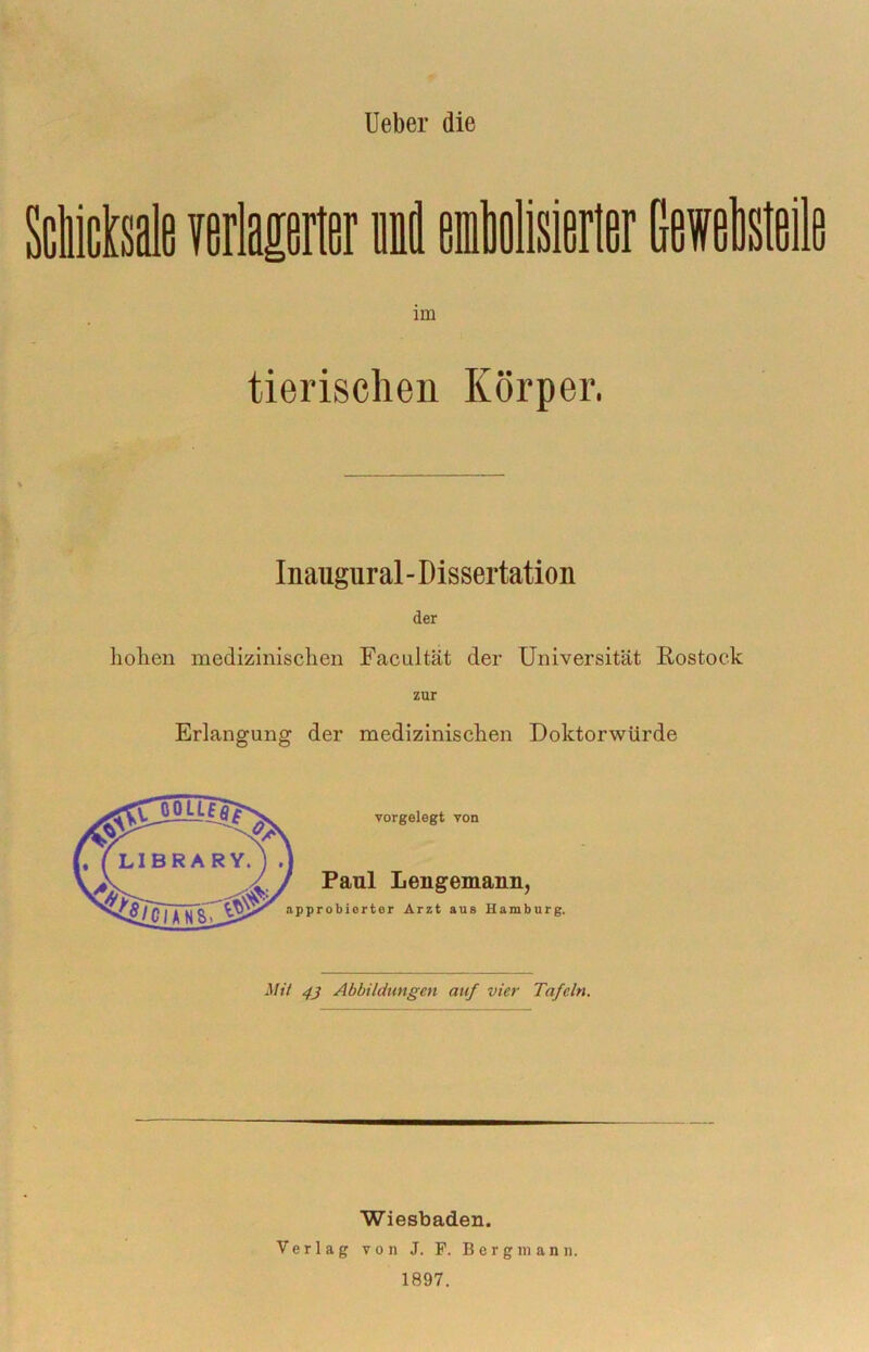 lieber die ScMsale verlaierter li emMisierler Msteile im tierischen Körper. Inaugural - Dissertation der liolien medizinischen Facultät der Universität Rostock zur Erlangung der medizinischen Doktorwürde vorgelegt von Paul Lengemann, pprobierter Arzt aus Hamburg. Mit 4j Abbildungen auf vier Tafeln. Wiesbaden. Verlag von J. P. Bergmann. 1897.