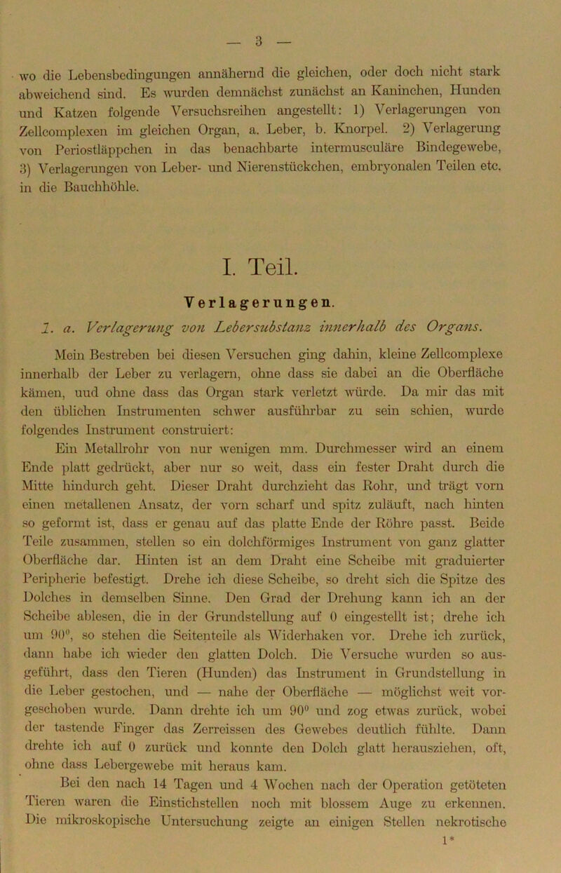 wo die Lebensbedingungen annähernd die gleichen, oder doch nicht stark abweichend sind. Es wurden demnächst zunächst an Kaninchen, Hunden und Katzen folgende Versuchsreihen angestellt: 1) Verlagerungen von Zellcomplexen im gleichen Organ, a. Leber, b. Knorpel. 2) Verlagerung von Periostläppchen in das benachbarte intermusculäre Bindegewebe, 3) Verlagerungen von Leber- und Nierenstückchen, embryonalen Teilen etc. in die Bauchhöhle. I. Teil. V erlagerungen. 1. a. Verlagerung von Lebersubstanz innerhalb des Organs. Mein Bestreben bei diesen Versuchen ging dahin, kleine Zellcomplexe innerhalb der Leber zu verlagern, ohne dass sie dabei an die Oberfläche kämen, uud ohne dass das Organ stark verletzt würde. Da mir das mit den üblichen Instrumenten schwer ausführbar zu sein schien, wurde folgendes Instrument construiert: Ein Metallrohr von nur wenigen mm. Durchmesser wird an einem Ende platt gedrückt, aber nur so weit, dass ein fester Draht durch die Mitte hindurch geht. Dieser Draht durchzieht das Rohr, und trägt vorn einen metallenen Ansatz, der vorn scharf und spitz zuläuft, nach hinten so geformt ist, dass er genau auf das platte Ende der Röhre passt. Beide Teile zusammen, stellen so ein dolchförmiges Instrument von ganz glatter Oberfläche dar. Hinten ist an dem Draht eine Scheibe mit graduierter Peripherie befestigt. Drehe ich diese Scheibe, so dreht sich die Spitze des Dolches in demselben Sinne. Den Grad der Drehung kann ich an der Scheibe ablesen, die in der Grundstellung auf 0 eingestellt ist; drehe ich um 90°, so stehen die Seitenteile als Widerhaken vor. Drehe ich zurück, dann habe ich wieder den glatten Dolch. Die Versuche wurden so aus- geführt, dass den Tieren (Hunden) das Instrument in Grundstellung in die Leber gestochen, und — nahe der Oberfläche — möglichst weit vor- geschoben wurde. Dann drehte ich um 90° und zog etwas zurück, wobei der tastende Finger das Zerreissen des Gewebes deutlich fühlte. Dann drehte ich auf 0 zurück und konnte den Dolch glatt herausziehen, oft, ohne dass Lebergewebe mit heraus kam. Bei den nach 14 Tagen und 4 Wochen nach der Operation getöteten Tieren waren che Einstichstellen noch mit blossem Auge zu erkennen. Die mikroskopische Untersuchung zeigte an einigen Stellen nekrotische 1*