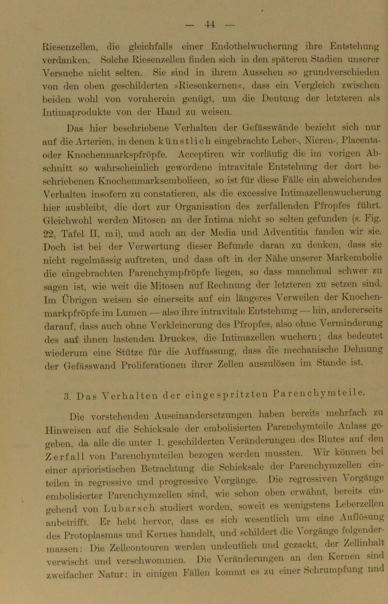 Riesenzellen, die gleichfalls einer Endothelwucherung ihre Entstehung verdanken. Solche Riesenzellen finden sich in den späteren Stadien unserer Versuche nicht selten. Sie sind in ihrem Aussehen so grundverschieden von den oben geschilderten »Riesenkernen«, dass ein Vergleich zwischen beiden wohl von vornherein genügt, um die Deutung der letzteren als Intimaprodukte von der Hand zu weisen. Das hier beschriebene Verhalten der Gefässwände bezieht sich nur auf die Arterien, in denen künstlich eingebrachte Leber-, Nieren-, Placenta- oder Knochenmarkspfröpfe. Acceptiren wir vorläufig die im vorigen Ab- schnitt so wahrscheinlich gewordene intravitale Entstehung der dort be- schriebenen Knochenmarksembolieen, so ist für diese Fälle ein abweichendes Verhalten insofern zu constatieren, als die excessive Intimazellenwucherung hier ausbleibt, die dort zur Organisation des zerfallenden Pfropfes führt. Gleichwohl werden Mitosen an der Intima nicht so selten gefunden (s. Fig. 22, Tafel H, mi), und auch an der Media und Adventitia fanden wir sie. Doch ist bei der Verwertung dieser Befunde daran zu denken, dass sie nicht regelmässig auf treten, und dass oft in der Nähe unserer Markembolie die eingebrachten Parenchympfröpfe liegen, so dass manchmal schwer zu sagen ist, wie weit die Mitosen auf Rechnung der letzteren zu setzen sind. Im Übrigen weisen sie einerseits auf ein längeres Verweilen der Knochen- markpfröpfe im Lumen — also ihre intravitale Entstehung hin, andererseits darauf, dass auch ohne Verkleinerung des Pfropfes, also ohne \ erminderung des auf ihnen lastenden Druckes, die Intimazellen wuchern; das bedeutet wiederum eine Stütze für die Auffassung, dass die mechanische Dehnung der Gefässwand Proliferationen ihrer Zellen auszulösen im Stande ist. 3. Das Verhalten der eingespritzten Parenchymteile. Die vorstehenden Auseinandersetzungen haben bereits mehrfach zu Hinweisen auf die Schicksale der embolisierten Parenchymteile Anlass ge- geben, da alle die unter 1. geschilderten Veränderungen -des Blutes auf den Zerfall von Parenchymteilen bezogen werden mussten. M ir können bei einer aprioristischen Betrachtung die Schicksale der Parenchym zellen ein- teilen in regressive und progressive Vorgänge. Die regressiven Vorgänge embolisierter Parenchymzellen sind, wie schon oben erwähnt, beieits (in- gehend von Lu bar sch studiert worden, soweit es wenigstens Leberzellen anbetrifft. Er hebt hervor, dass es sich wesentlich um eine Auflösung des Protoplasmas und Kernes handelt, und schildert die Vorgänge folgender- inassen: Die Zelleontouren werden undeutlich und gezackt, der Zellinhalt verwischt und verschwommen. Die Veränderungen an den Kernen sind zweifacher Natur: in einigen Fällen kommt es zu einer Schrumpfung und