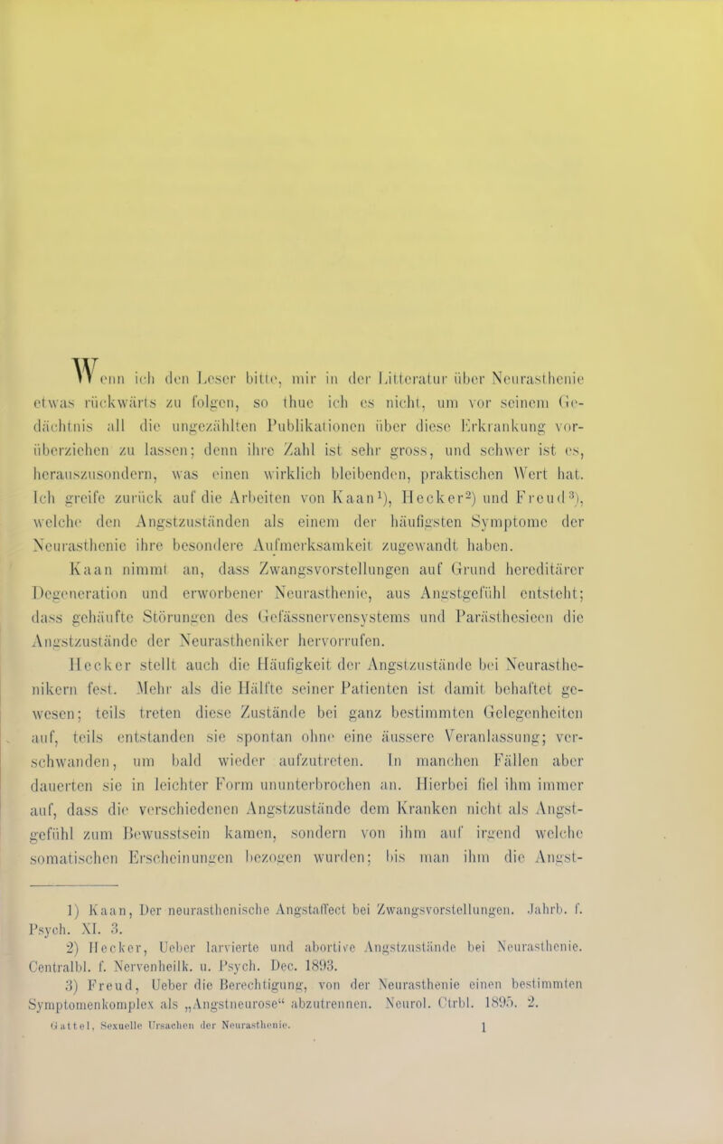 IT enn ich den Leser bitte, mir in der Littcratur über Neurasthenie etwas rückwärts zu folgen, so thue ich cs nicht, um vor seinem Ge- dächtnis all die ungezählten Publikationen über diese Erkrankung vor- überziehen zu lassen; denn ihre Zahl ist sehr gross, und schwer ist es, hcrauszusondern, was einen wirklich bleibenden, praktischen Wert hat. Ich greife zurück auf die Arbeiten von Kaan1), Hecker2) und Freud3), welche den Angstzuständen als einem der häufigsten Symptome der Neurasthenie ihre besondere Aufmerksamkeit zugewandt haben. Kaan nimmt an, dass Zwangsvorstellungen auf Grund hereditärer Degeneration und erworbener Neurasthenie, aus Angstgefühl entsteht; dass gehäufte Störungen des Gelassnervensystems und Parästhcsieen die Angstzuständc der Neurastheniker hervorrufen. Hecker stellt auch die Häufigkeit der Angstzustände bei Neurasthe- nikern fest. Mehr als die Hälfte seiner Patienten ist damit behaftet ge- wesen; teils treten diese Zustände bei ganz bestimmten Gelegenheiten auf, teils entstanden sie spontan ohne eine äussere Veranlassung; ver- schwanden, um bald wieder aufzutreten. In manchen Fällen aber dauerten sie in leichter Form ununterbrochen an. Hierbei fiel ihm immer auf, dass die verschiedenen Angstzustände dem Kranken nicht als Angst- gefühl zum Bewusstsein kamen, sondern von ihm auf irgend welche somatischen Erscheinungen bezogen wurden; bis man ihm die Angst- 1) Kaan, Der neurasthenische AngstalTect bei Zwangsvorstellungen. Jahrb. f. Psych. XI. 3. 2) Hecker, Ueber larvierte und abortive Angstzustände bei Neurasthenie. Centralbl. f. Nervenheilk. u. Psych. Dec. 1893. 3) Freud, Ueber die Berechtigung, von der Neurasthenie einen bestimmten Symptomenkomplex als „Angstneurose“ abzutrennen. Neurol. Ctrbl. 1895. 2.