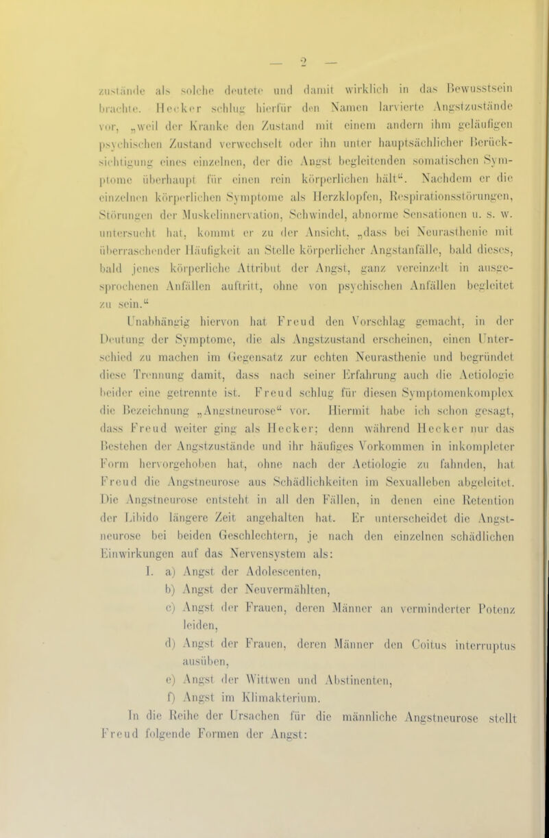 zustande al> solche deutete und damit wirklich in das Bewusstsein brachie. Hecker schlug hierfür den Namen larvierte Angstzustande vor, „weil der Kranke den Zustand mit einem andern ihm geläufigen psychischen Zustand verwechselt oder ihn unter hauptsächlicher Berück- sichtigung eines einzelnen, der die Angst begleitenden somatischen Sym- ptome überhaupt für einen rein körperlichen hält“. Nachdem er die einzelnen körperlichen Symptome als Herzklopfen, Respirationsstörungen, Störungen der Muskelinncrvation, Schwindel, abnorme Sensationen u. s. w. untersucht hat, kommt er zu der Ansicht, „dass bei Neurasthenie mit überraschender Häufigkeit an Stelle körperlicher Angstanfälle, bald dieses, bald jenes körperliche Attribut der Angst, ganz vereinzelt in ausge- sprochenen Anfällen auftritt, ohne von psychischen Anfällen begleitet zu sein.“ Unabhängig hiervon hat Freud den Vorschlag gemacht, in der Deutung der Symptome, die als Angstzustand erscheinen, einen Unter- schied zu machen im Gegensatz zur echten Neurasthenie und begründet diese Trennung damit, dass nach seiner Erfahrung auch die Aetiologic beider eine getrennte ist. Freud schlug für diesen Symptomen komplex die Bezeichnung „Angstneurose“ vor. Hiermit habe ich schon gesagt, dass Freud weiter ging als Hecker; denn während Hecker nur das Bestehen der Angstzustände und ihr häutiges Vorkommen in inkomplctcr Form hervorgehoben hat, ohne nach der Aetiologic zu fahnden, hat Freud die Angstneurose aus Schädlichkeiten im Sexualleben abgeleitet. Die Angstneurose entsteht in all den Fällen, in denen eine Retention der Libido längere Zeit angehalten hat. Er unterscheidet die Angst- neurose bei beiden Geschlechtern, je nach den einzelnen schädlichen Einwirkungen auf das Nervensystem als: I. a) Angst der Adolcscenten, b) Angst der Neuvermählten, c) Angst der Frauen, deren Männer an verminderter Potenz leiden, d) Angst der Frauen, deren Männer den Coitus interruptus ausiiben, e) Angst der Wittwen und Abstinenten, f) Angst im Klimakterium. In die Reihe der Ursachen für die männliche Angstneurose stellt Freud folgende Formen der Angst: