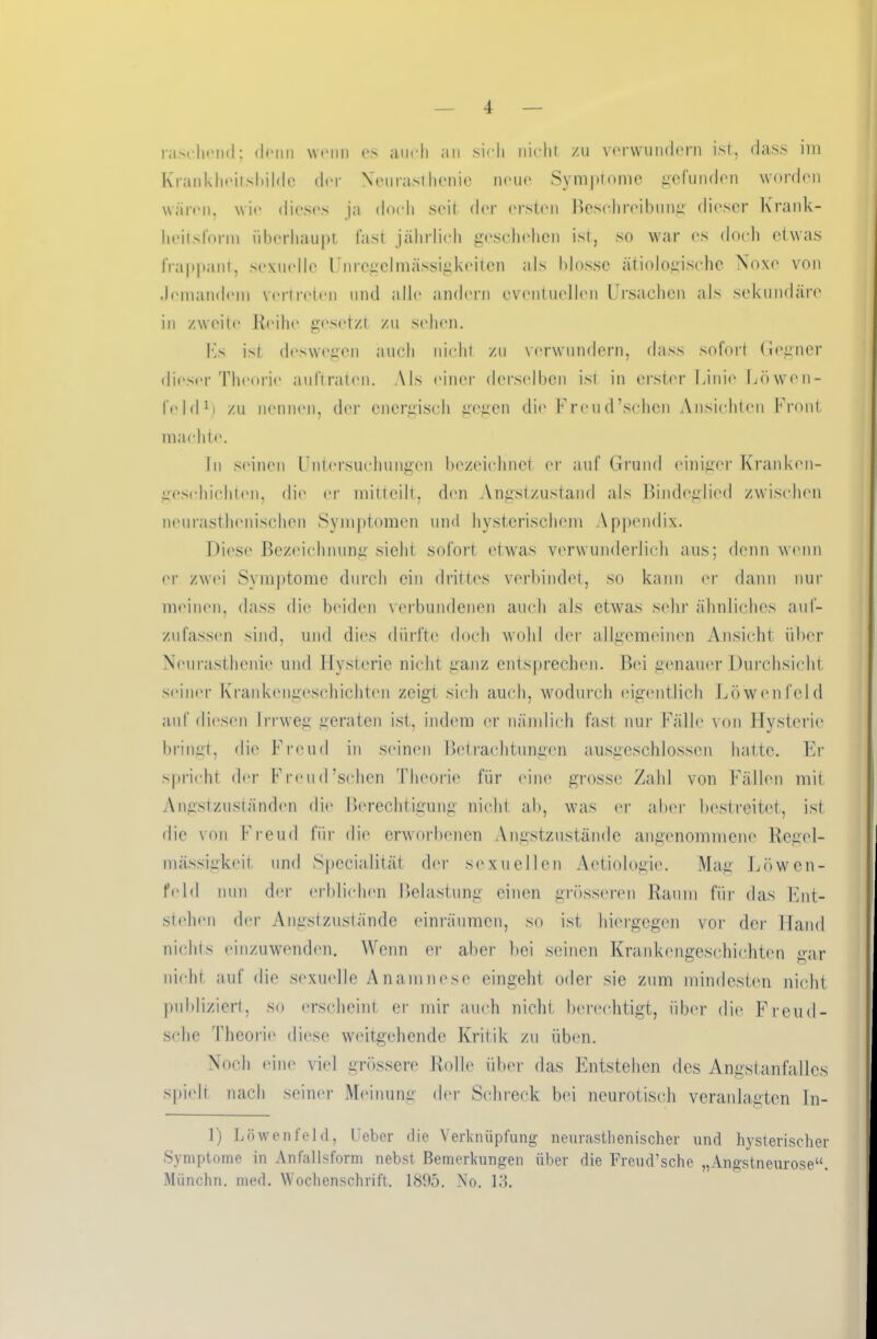 raschend; <h*nn wenn es auch an sich nicht zu verwundern ist, dass im Krankheiisbilde der Neurasthenie neue Symptome gefunden worden wären, wie dieses ja doch seit der ersten Besehreibung dieser Krank- heit slorm überhaupt fast jährlich geschehen ist, so war es doch etwas frappant, sexuelle Unregelmässigkeiten als blosse ätiologische Noxe von Jemandem vertreten und alle andern eventuellen Ursachen als sekundäre in zweite Reihe gesetzt zu sehen. Us ist deswegen auch nicht zu verwundern, dass sofort Gegner dieser Theorie auftraten. Als einer derselben ist in erster Linie Löwen- feld1) zu nennen, der energisch gegen die Freud’schcn Ansichten Front machte. In seinen Untersuchungen bezeichnet er auf Grund einiger Kranken- geschichten, die er mitteilt, den Angstzustand als Bindeglied zwischen neurasthenischcn Symptomen und hysterischem Appendix. Diese Bezeichnung sieht sofort etwas verwunderlich aus; denn wenn er zwei Symptome durch ein drittes verbindet, so kann er dann nur meinen, dass die beiden verbundenen auch als etwas sehr ähnliches auf- zufassen sind, und dies dürfte doch wohl der allgemeinen Ansicht über Neurasthenie und Hysterie nicht ganz entsprechen. Bei genauer Durchsicht seiner Krankengeschichten zeigt sich auch, wodurch eigentlich Löwenfeld auf diesen Irrweg geraten ist, indem er nämlich fast nur Fälle von Hysterie bringt, die Freud in seinen Betrachtungen ausgeschlossen hatte. Er spricht der Freud’schen Theorie für eine grosse Zahl von Fällen mit Angstzuständen die Berechtigung nicht ab, was er aber bestreitet, ist die von Freud für die erworbenen Angstzustände angenommene Regel- mässigkeit und Specialität der sexuellen Aetiologie. Mag Löwen- feld nun der erblichen Belastung einen grösseren Raum für das Ent- stehen der Angstzustände einräumen, so ist hiergegen vor der Hand nichts einzuwenden. Wenn er aber bei seinen Krankengeschichten gar nicht auf die sexuelle Anamnese eingeht oder sie zum mindesten nicht publiziert, so erscheint er mir auch nicht berechtigt, über die Freu fi- sche Theorie diese weitgehende Kritik zu üben. Noch eine viel grössere Rolle über das Entstehen des Angstanfalles spielt nach seiner Meinung der Schreck bei neurotisch veranlagten In- 1) Löwenfeld, Ueber die Verknüpfung neurasthenischer und hysterischer Symptome in Anfallsform nebst Bemerkungen über die Freud’sche „Angstneurose“. Münchn. med. Wochenschrift. 1895. No. 13.