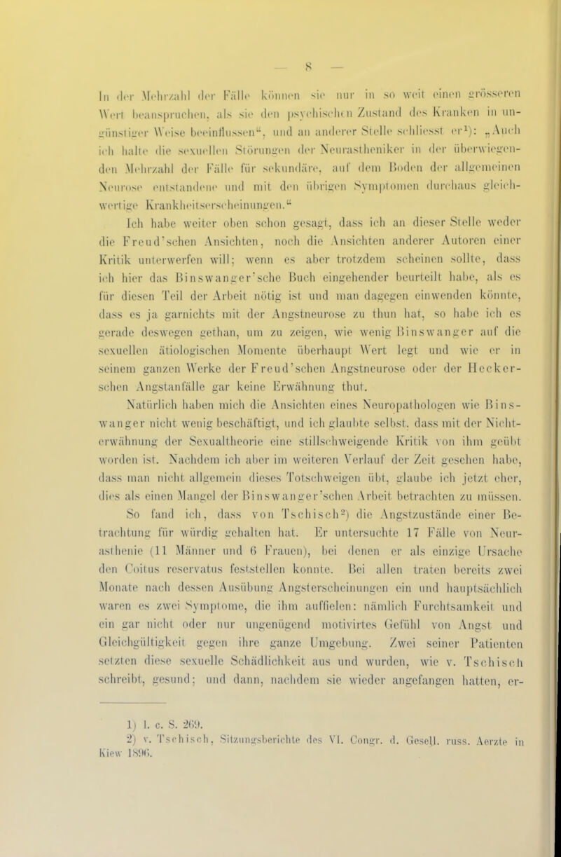 s In der Mehrzahl der Falle können sie nur in so weit einen grösseren Wert beanspruchen, als sie den psychischen Zustand des Kranken in un- günstiger Weise beeinflussen“, und an anderer Stelle sehliesst er1): „Auch ieh halte die sexuellen Störungen der Neurastheniker in der überwiegen- den Mehrzahl der Fälle für sekundäre, auf dem Boden der allgemeinen Neurose entstandene und mit den übrigen Symptomen durchaus gleich- wert ige Krankheitserscheinungen.“ Ich habe weiter oben schon gesagt, dass ich an dieser Stelle weder die Freud’schen Ansichten, noch die Ansichten anderer Autoren einer Kritik unterwerfen will; wenn es aber trotzdem scheinen sollte, dass ich hier das Binswanger’sche Buch eingehender beurteilt habe, als es für diesen Teil der Arbeit nötig ist und man dagegen einwenden könnte, dass es ja garnichts mit der Angstneurose zu thun hat, so habe ich es gerade deswegen gethan, um zu zeigen, wie wenig Binswanger auf die sexuellen ätiologischen Momente überhaupt Wert legt und wie er in seinem ganzen Werke der Freud’schen Angstneurose oder der Hecker- sehen Angstanfälle gar keine Erwähnung thut. Natürlich haben mich die Ansichten eines Neuropathologen wie Bins- wanger nicht wenig beschäftigt, und ich glaubte selbst, dass mit der Nicht- erwähnung der Sexualtheorie eine stillschweigende Kritik von ihm geübt worden ist. Nachdem ich aber im weiteren Verlauf der Zeit gesehen habe, dass man nicht allgemein dieses Totschweigen übt, glaube ich jetzt eher, dies als einen Mangel der Binswanger’schen Arbeit betrachten zu müssen. So fand ich, dass von Tschisch2) die Angstzustände einer Be- trachtung für würdig gehalten hat. Er untersuchte 17 Fälle von Neur- asthenie (11 Männer und 6 Frauen), bei denen er als einzige Ursache den Coitus reservatus fcststellcn konnte. Bei allen traten bereits zwei Monate nach dessen Ausübung Angsterscheinungen ein und hauptsächlich waren es zwei Symptome, die ihm auffielen: nämlich Furchtsamkeit und ein gar nicht oder nur ungenügend motivirtes Gefühl von Angst und Gleichgültigkeit gegen ihre ganze Umgebung. Zwei seiner Patienten setzten diese sexuelle Schädlichkeit aus und wurden, wie v. Tschisch schreibt, gesund; und dann, nachdem sie wieder angefangen hatten, er- lj 1. c. S. 269. 2) v. Tschisch, Sitzungsberichte des VI. Congr. d. Gesell, russ. Aerzte in