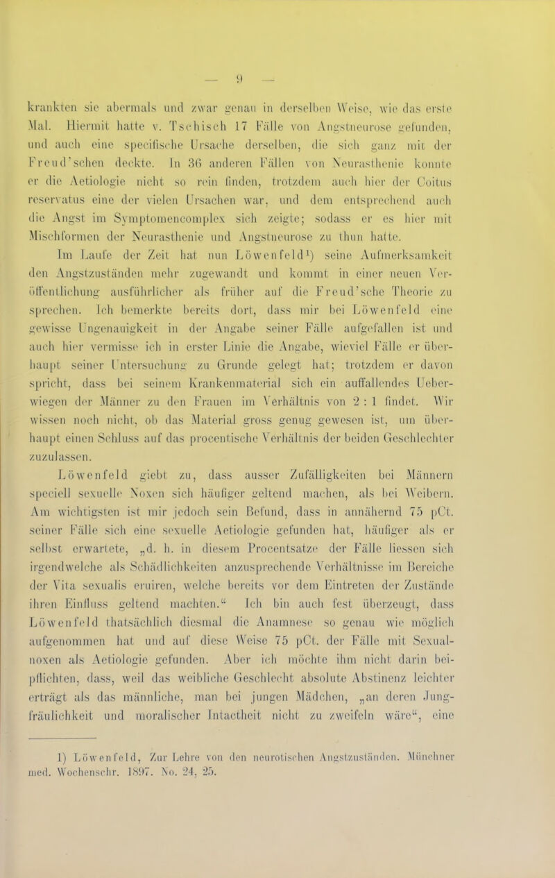 Mal. Hiermit hatte v. Tschisch 17 Fälle von Angstneurose gefunden, und auch eine specifische Ursache derselben, die sich ganz mit der Freud’sehen deckte. In 36 anderen Fällen von Neurasthenie konnte er die Aetiologie nicht so rein finden, trotzdem auch hier der Coitus reservatus eine der vielen Ursachen war, und dem entsprechend auch die Angst im Svinptomencomplex sich zeigte; sodass er cs hier mit Mischformen der Neurasthenie und Angstneurose zu tlmn hatte. Im Laufe der Zeit hat nun Löwenfeld1) seine Aufmerksamkeit den Angstzuständen mehr zugewandt und kommt in einer neuen Ver- öffentlichung ausführlicher als früher auf die Freud’sehe Theorie zu sprechen. Ich bemerkte bereits dort, dass mir bei Löwen fei d eine gewisse Ungenauigkeit in der Angabe seiner Fälle aufgefallen ist und auch hier vermisse ich in erster Linie die Angabe, wieviel Fälle er über- haupt seiner Untersuchung zu Grunde gelegt hat; trotzdem er davon spricht, dass bei seinem Krankenmaterial sich ein auffallendes Ucber- wiegen der Männer zu den Frauen im Verhältnis von 2 : 1 findet. Wir wissen noch nicht, ob das Material gross genug gewesen ist, um über- haupt einen Schluss auf das procentische Verhältnis der beiden Geschlechter zuzulassen. Löwenfeld giebt zu, dass ausser Zufälligkeiten bei Männern spcciell sexuelle Noxen sich häufiger geltend machen, als bei Weibern. Am wichtigsten ist mir jedoch sein Befund, dass in annähernd 75 pCt. seiner Fälle sich eine sexuelle Aetiologie gefunden hat, häufiger als er selbst erwartete, „d. h. in diesem Procentsatze der Fälle Hessen sich irgendwelche als Schädlichkeiten anzusprechende Verhältnisse im Bereiche der Vita sexualis eruiren, welche bereits vor dem Eintreten der Zustände ihren Einfluss geltend machten.“ Ich bin auch fest überzeugt, dass Löwenfeld thatsächlieh diesmal die Anamnese so genau wie möglich aufgenommen hat und auf diese Weise 75 pCt. der Fälle mit Sexual- noxen als Aetiologie gefunden. Aber ich möchte ihm nicht darin bei- pflichten, dass, weil das weibliche Geschlecht absolute Abstinenz leichter erträgt als das männliche, man bei jungen Mädchen, „an deren Jung- fräulichkeit und moralischer Intactheit nicht zu zweifeln wäre“, eine 1) Löwenfeld, Zur Lehre von den neurotischen Angstzustiinden. Münchner ined. Wochenschr. 1897. No. 24, 25.