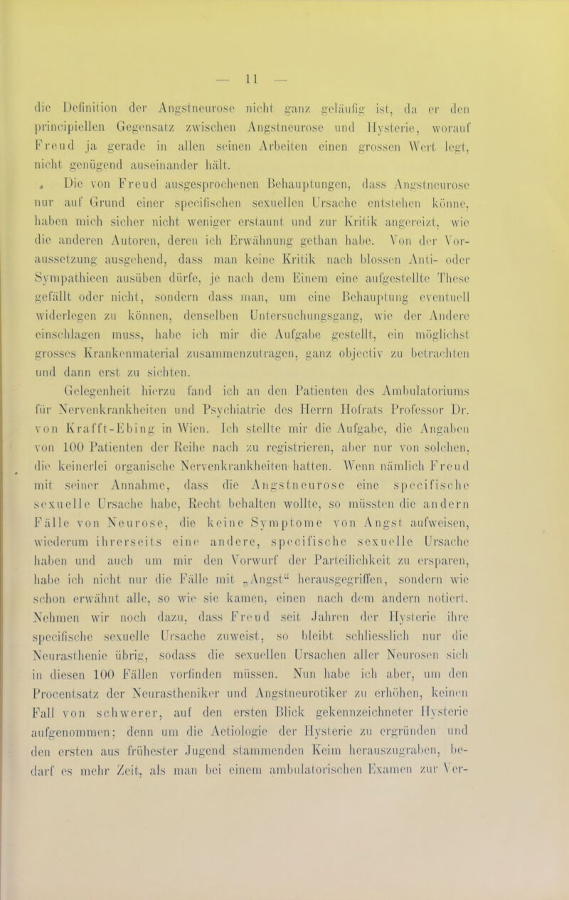 die Definition der Angstneurose nicht ganz geläufig ist, da er den prinzipiellen Gegensatz zwischen Angstneurose und Hysterie, worauf Freud ja gerade in allen seinen Arbeiten einen grossen Wert legt, nicht genügend auseinander hält. « Die von Freud ausgesprochenen Behauptungen, dass Angstneurose nur auf Grund einer speeifischen sexuellen Ursache entstehen könne, haben mich sicher nicht weniger erstaunt und zur Kritik angereizt, wie die anderen Autoren, deren ich Erwähnung gethan habe. Von der Vor- aussetzung ausgehend, dass man keine Kritik nach blossen Anti- oder Synipathiecn ausüben dürfe, je nach dem Einem eine aufgestellte These gefällt oder nicht, sondern dass man, um eine Behauptung eventuell widerlegen zu können, denselben Untersuchungsgang, wie der Andere einschlagcn muss, habe ich mir die Aufgabe gestellt, ein möglichst grosses Krankenmaterial zusammenzutragen, ganz objcctiv zu betrachten und dann erst zu sichten. Gelegenheit hierzu fand ich an den Patienten des Ambulatoriums für Nervenkrankheiten und Psychiatrie des Herrn ITofrats Professor Dr. von Krafft-Ebing in Wien. Ich stellte mir die Aufgabe, die Angaben von 100 Patienten der Reihe nach zu registrieren, aber nur von solchen, die keinerlei organische Nervenkrankheiten hatten. Wenn nämlich Freud mit seiner Annahme, dass die Angstneurose eine speei fische sexuelle Ursache habe, Recht behalten wollte, so müssten die andern Fälle von Neurose, die keine Symptome von Angst aufweisen, wiederum ihrerseits eint' andere, specifische sexuelle Ursache haben und auch um mir den Vorwurf der Parteilichkeit zu ersparen, habe ich nicht nur die Fälle mit „Angst“ hcrausgegriffen, sondern wie schon erwähnt alle, so wie sie kamen, einen nach dem andern notiert. Nehmen wir noch dazu, dass Freud seit .Jahren der Hysterie ihre specifische sexuelle Ursache zuweist, so bleibt schliesslich nur die Neurasthenie übrig, sodass die sexuellen Ursachen aller Neurosen sich in diesen 100 Fällen vorfinden müssen. Nun habe ich aber, um den Procentsatz der Neurastheniker und Angstneurotiker zu erhöhen, keinen Fall von schwerer, auf den ersten Blick gekennzeichneter Hysterie aufgenommen; denn um die Aetiologie der Hysterie zu ergründen und den ersten aus frühester Jugend stammenden Keim herauszugraben, be- darf es mehr /eit, als man bei einem ambulatorischen Examen zur \ er-