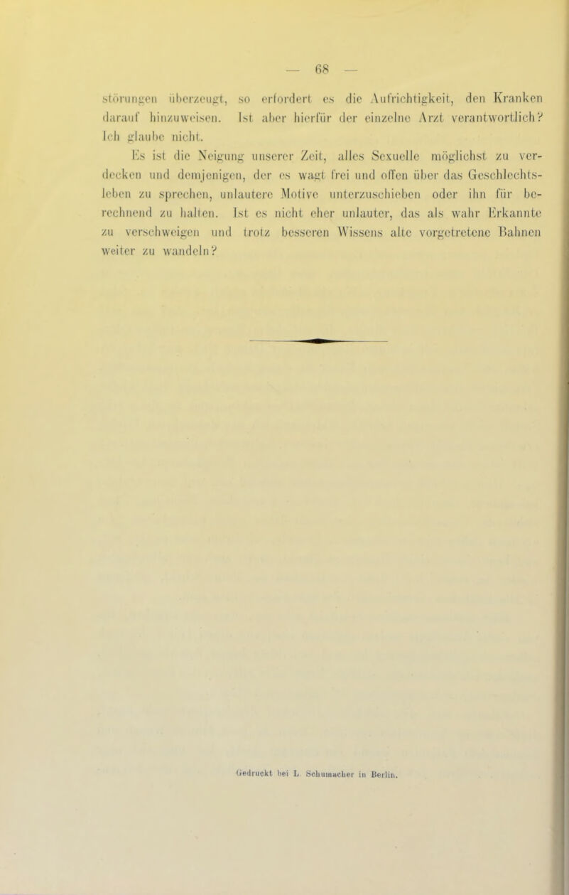 Störungen überzeugt, so erfordert es die Aufrichtigkeit, den Kranken darauf hinzuweisen. Ist aber hierfür der einzelne Arzt verantwortlich? Jeh glaube nicht. Es ist die Neigung unserer Zeit, alles Sexuelle möglichst zu ver- decken und demjenigen, der es wagt frei und offen über das Geschlechts- leben zu sprechen, unlautere Motive unterzuschieben oder ihn für be- rechnend zu halten. Ist cs nicht eher unlauter, das als wahr Erkannte zu verschweigen und trotz besseren Wissens alte vorgetretene Bahnen weiter zu wandeln? Gedruckt bei L Schumacher in Berlin.
