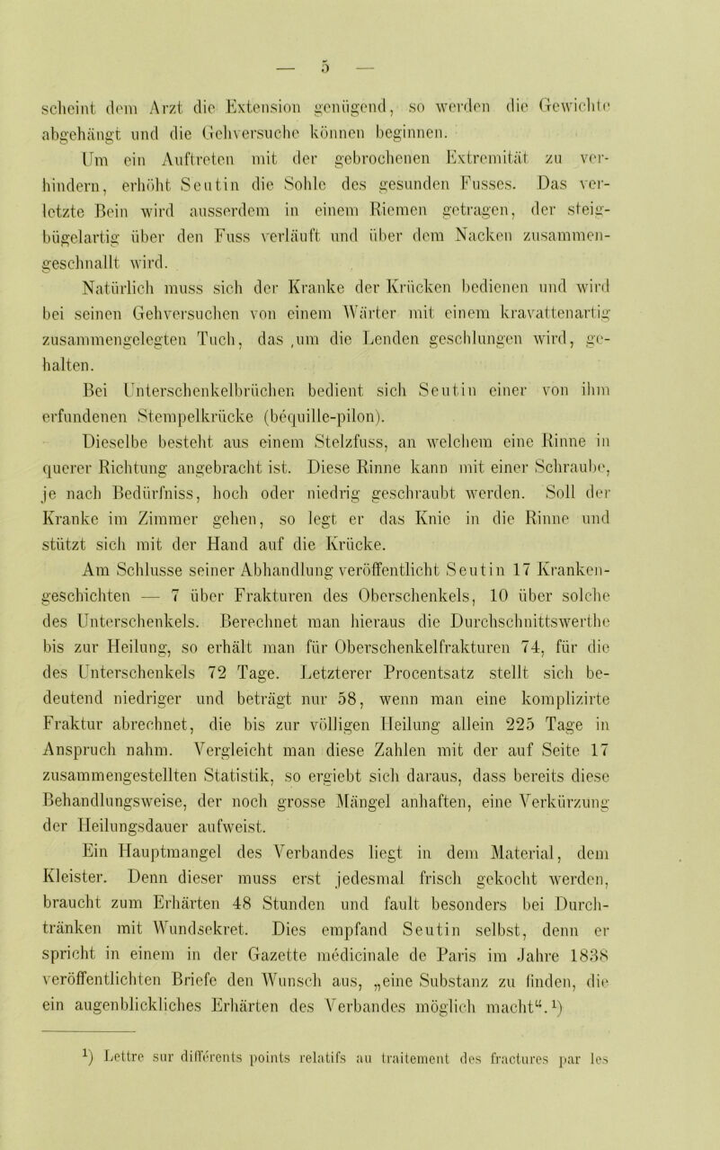 sclicint dom Arzt die Extension gciüigend, so werden die (Tewiclili; abc’chäiifi't und die Gclivei’sncho können beginnen. IFm ein Auftreten mit der gebrochenen Extremität zu ver- hindern, erliöht Seutin die Sohle des gesunden Fusses. Das vei- letzte Bein wird ausserdem in einem Riemen getragen, der steig- bügelartig über den Fuss vertäu ft und über dem Nacken zusammen- gesclmallt wird. Natürlicli muss sich der Kranke der Krücken bedienen und wird bei seinen Gebvei'suclien von einem Wärter mit einem kravattenartig znsammengelegten Tuch, das ,um die Lenden geschlungen wird, ge- halten. Bei Unterschenkelbrüclieii bedient sich Seutin einer von ilim erfundenen Stempelkrücke (bequille-pilon). Dieselbe besteht aus einem Stelzfuss, an welchem eine Rinne in querer Richtung angebracht ist. Diese Rinne kann mit einer Schraube, je nach Bedürfniss, hoch oder niedrig geschraubt werden. Soll der Kranke im Zimmer gehen, so legt er das Knie in die Rinne und stützt sich mit der Hand auf die Krücke. Am Schlüsse seiner Abhandlung veröffentlicht Seutin 17 Kranken- geschickten — 7 über Frakturen des Oberschenkels, 10 über solche des Unterschenkels. Berechnet man hieraus die Durchschnittswerthe bis zur Heilung, so erhält man für Oberschenkelfrakturen 74, für die des Unterschenkels 72 Tage. Letzterer Procentsatz stellt sich be- deutend niedriger und beträgt nur 58, wenn man eine komplizirte Fraktur abrechnet, die bis zur völligen Heilung allein 225 Tage in Anspruch nahm. A^ergleicht man diese Zahlen mit der auf Seite 17 zusammengestellten Statistik, so ergiebt sich daraus, dass bereits diese Behandlungsweise, der noch grosse ]\[ängel anhaften, eine Verkürzung der Heilungsdauer aufweist. Ein Hauptmangel des Verbandes liegt in dem Material, dem Kleister. Denn dieser muss erst jedesmal frisch gekocht werden, braucht zum Erhärten 48 Stunden und fault besonders bei Durch- tränken mit Wundsekret. Dies empfand Seutin selbst, denn er spricht in einem in der Gazette medicinale de Paris im Jahre 1838 veröffentlichten Briefe den Wunsch ans, „eine Substanz zu linden, die ein augenblickliches Erhärten des Verbandes möglich macht“. Lettre siir diderents points relatifs au traitement des fi'actures par les