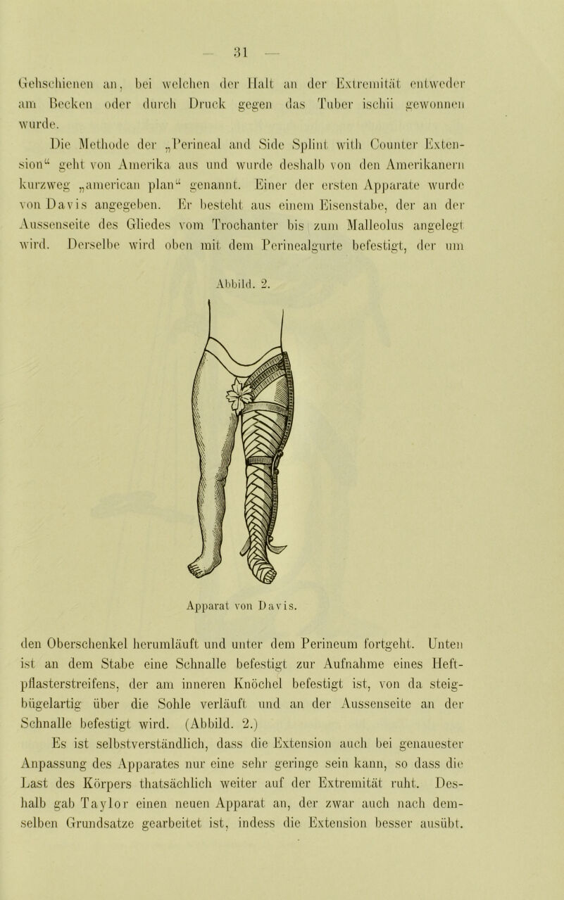 :u Gcliscliienen am ßeckon wurde. aji. bei welchen der Halt an der Extremität entweder i oder durch Druck e,cü,'en das Tuber ischii aewoninui Die ]\lethode der ,,Peiäneal and Side Splint with Counter Exten- sioiT^ geht von Amerika aus und wurde deshalb von den Amerikanern kurzweg „american plan-‘ genannt. Einer dei- ei'sten iVpjjarate wurde von Davis angegeben. Er besteht aus eniem Eisenstabe, der an dei- Aussenseite des Gliedes vom Trochanter bis zum Malleolus anaelegt wird. Derselbe wird oben mit dem Perinealgurte befestigt, der uin Abbild. 2. Apparat von Davis. den Oberschenkel herumläuft und unter dem Perineum fortgeht. Unten ist an dem Stabe eine Schnalle befestigt zur Aufnahme eines Heft- ptlasterstreifens, der am inneren Knöchel befestigt ist, von da steig- bügelartig über die Sohle verläuft und an der Aussenseite au der Schnalle befestigt wird. (Abbild. 2.) Es ist selbstverständlich, dass die Extension auch bei genauester Anpassung des Apparates nur eine sein- geringe sein kann, so dass die Last des Körpers thatsächlich weiter auf der Extremität ruht. Des- halb gab Taylor einen neuen Apparat an, der zwar auch nach dem- selben Grundsätze gearbeitet ist, indess die Extension besser ausübt.