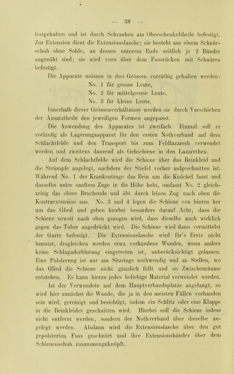 ?>8 f(‘sii>'ehaJtc]i iiiid ist durch Sclii’aul)cii am ()berschenkeltli(dle hcfestial. Zur .h]xtensloii dient die Extcnsionslaschc; sie besteht aus einem Schnür- schuh ohne Solde, an dessen unterem hiiule seitlich je 2 Bänder angenäht sind; sie wird vorn über dem Fussrücken mit Schnüren befestigt. Die Apparate müssen in drei Grössen vorrät big gehalten werden: No. 1 für grosse Leute, No. 2 für mittelgrosse Leute, No. 3 für kleine Leute. Innerhalb dieser Grössen Verhältnisse werden sie durch \ ei'schieben der Ansatztheile den jeweiligen Formen angepasst. Die Anwendung des Apparates ist zweifach. Einmal soll er vorläufig als Lagerungsapparat für den ersten Nothverband auf dem Schlaclitfelde und den Transport bis zum Feldlazareth verwendet werden und zweitens dauernd als Gehschiene in den Lazarethen. Auf dem Schlachtfelde wird die Schicjie über das Beinkleid und die Strümpfe angelegt, nachdem der Stiefel vorher aufgeschnitten ist. Während No. 1 der Krankentrage das Bein um die Knöchel fasst und dasselbe unter sanftem Zuge in die Höhe hebt, umfasst No. 2 gleich- zeitig das obere Bruchende und übt durch leisen Zug nach oben die Kontraextension aus. No. 3 und 4 legen die Schiene von hinten her um das Glied und geben hierbei besonders darauf Acht, dass die Schiene soweit nach oben gezogen wird, dass dieselbe auch wirklich gegen das Tuber angedrückt wird. Die Schiene wird dann vermittelst der Gurte befestigt. Die Extensionslasche Avird für’s Erste nicht benutzt, desgleichen werden etwa vorhandene WTmden, wenn anders keine Schlagaderblutung eingetreten ist, unberücksichtigt gelassen. hiine Polsterung ist nur am Sitzringe noilnvendig und an Stellen, wo das Glied die Schiene nicht gänzlich füllt und so ZAvischenräume entstehen. Es kann hierzu jedes beliebige Material verwendet werden. Ist der Verwundete auf dem Hauptverbandsplätze angelangt, so wird hier zunächst die Wunde, die ja in den meisten Fällen vorhanden sein wii’d, gereinigt und besichtigt, indem ein Schlitz odei' eine Klappe in die Beinkleider geschnitten wird. Hierbei soll die Schiene indess nicht entfernt wej’den, sondern der Nothverband über dieselbe an- gelegt werden. Alsdann wird die Extensionslasche über den gut gepolsterten Fuss geschnürt und ihre INtensionsbänder über dem Scliienenschuli zusammengeknüpft.