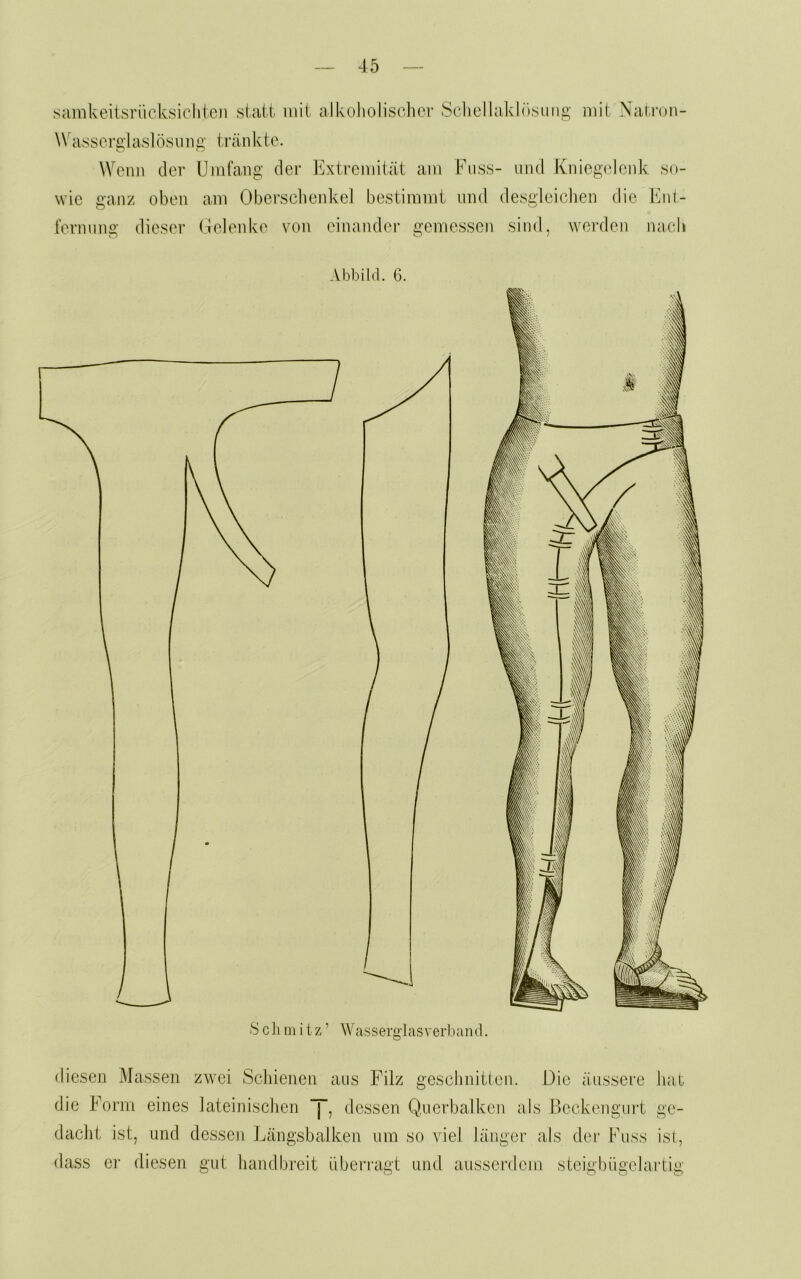 samkeiisriicksichten stellt mit alkoholisclicr Sclicllaklösiiiig mit Natron- Wasscrglaslösimg tränkto. Wenn der Umfang der Extremität am Fass- and Kniegelenk so- wie ganz oben am ObersebenkeJ bestimmt and desgleichen die Ihii- fernang dieser Gelenke von einander gemessen sind, werden nach Abbild. G. diesen Massen zwei ^Schienen aas Filz geschnitten. Die äassere hal- die Form eines lateinischen “j, dessen Querbalken als Beckengart ge- dacht ist, und dessen Ijängsbalken um so viel länger als der Fass ist., dass er diesen gut handbreit überragt und ausserdem steigbiigelartig