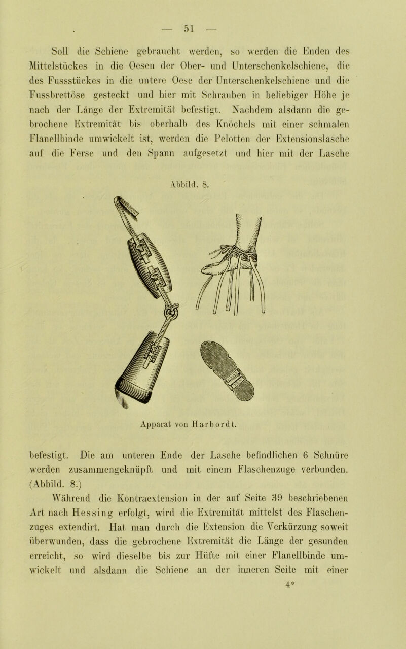 Soll die Schiene gcbi'aiicht werden, so vvei’den die hhidcn des Mittelstückes in die üesen der Ober- und (Jiiterschenkeisclnene, die des Fussstückes in die untere Oese der llntei'sclienkelsclviene und di(* Fussbrettöse gesteckt und hier mit Schrauben in beliebiger Höhe j(; nach der Länge der Extremität befestigt. Nachdem alsdann die ge- brochene Extremität bis oberhalb des Knöchels mit einer schmalen Flanellbinde umwickelt ist, werden die Pelotten der Extensionslasche auf die Ferse und den Spann aufgesetzt und hier mit der Lasche Abbild. 8. Apparat von Harbordt. befestigt. Die am iintei’en Ende der Lasche befindlichen 6 Schnüre werden zusammengeknüpft und mit einem Flaschenzuge verbunden. (Abbild. 8.) Während die Kontraextension in der auf Seite 39 beschriebenen Art nach Hessing erfolgt, wird die Extremität mittelst des Flasclieii- zuges extendirt. Hat man durch die Extension die Verkürzung soweit überwunden, dass die gebrochene Extremität die Länge der gesunden erreicht, so wird dieselbe bis zur Hüfte mit einer Flanellbinde um- wickelt und alsdann die Schiene an dei' iimeren Seite mit einer 4=-