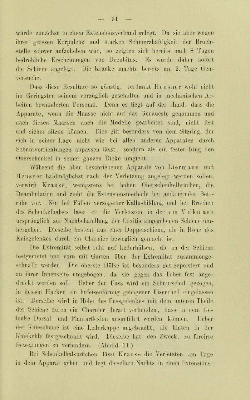 (il wurde ziiiuiclist in einen Extensionsverhaml gelebt. f)a sie abei’ wegen ihl’er grossen Korpulenz und starken Schmerzhaftigkeit der Bruch- stelle schwer anfznheben war, so zeigten sich bereits nach 8 Tagen bedrohliche Erscheinungen von Decubitus. Es wurde daher sofort die Schiene angelegt. Die Kranke machte bereits am 2. Tage Geh- vei’s liehe. Dass diese Resultate so günstig, verdankt Heusner wohl nicht im Geringsten seinem vorzüglich geschulten und in mechanischen Ar- beiten bewanderten Personal. Denn es liegt auf der Hand, dass die Apparate, wenn die Maasse nicht auf das Genaueste genommen und nach diesen Maassen auch die Modelle gearbeitet sind, nicht fest und sicher sitzen können. Dies gilt besonders von dom Sitzring, der sich in seiner Lage nicht Avie bei allen anderen xVpparaten durch Schnürvorrichtungen anpassen lässt, sondern als ein fester Ring den Oberschenkel in seiner ganzen Dicke umgielit. AVährend die oben beschriebenen Apparate von Liermann und Heusner baldmöglichst nach der Verletzung angelegt werden sollen, verwirft Krause, wenigstens bei holien Oberschenkelbrüchen, die Deambnlation und zieht die Extensionsmethode bei andauernder Bett- ruhe vor. Nur bei Fällen verzögerter Kallusbildung und bei Brüchen des Schenkelhalses lässt er die Verletzten in der von Volkmann ursprünglich zur Nachbehandlung der Coxitis angegebenen Schiene um- hergehen. Dieselbe besteht aus einer Doppelschiene, die in Höhe des Kniegelenkes durch ein Chander beweglich gemacht ist. Die Extremität selbst ruht auf Lederhülsen, die an der Schiene festgenietet und vorn mit Gurten über der Extremität zusammenge- schnallt Averden. Die oberste Hülse ist besonders gut gepolstert und an ihrer Innenseite umgebogen, da sie gegen das Tuber fest ange- drückt werden soll. Ueber den Fuss wird ein Schnürschuh gezogen, in dessen Hacken ein hufeisenförmig gebogener Eisentheil eingelassen ist. Derselbe Avird in Höhe des Fussgelenkes mit dem unteren Theile der Schiene dui-ch ein Chander derart verbunden, dass in dem Ge- lenke Dorsal- und Plantardexion ausgefühi't Averden können. Ueber der Kniescheibe ist eine Lederkappe angebracht, die Ididnji in der Kniekehle festgeschnallt wird. Dieselbe hat den Zweck, zu forcirte Bewegungen zu verhindern. (Abbild. 11.) Bei Schenkelhalsbrüchen lässt Krause die Verletzten am Tage in dom Apparat geheji und legt dieselben Nachts in einen Extensions-