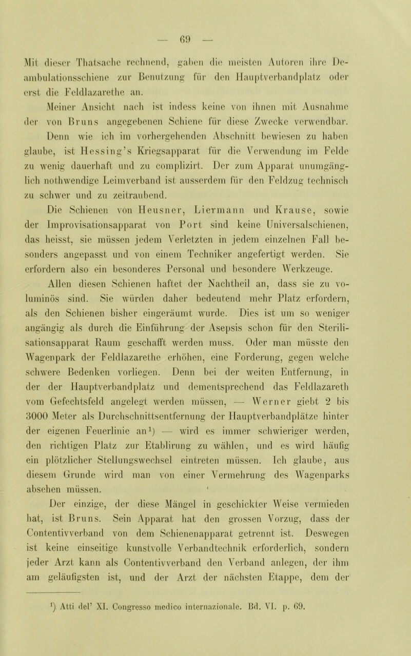 Mit (lios(‘r Thalsadic rochiu'iul, _ü,al)(Mi (Tk; inoisicii yVuioroii iliro I)c- anibiilationsscliiene zui- liomitzmig für den JJaupl-vefhaiulplatz oder erst die Fcidlazaretlie an. Meiner yVnsiclit nacli ist indess keine von ihnen mit Ansnahmc der von Br uns angegebenen Schiene für diese Zwecke verwendbar. Denn wie icli iin vorliergeheiiden Abschidtt l)ewiesen zn liaben glaube, ist Hessing’s Kriegsapparat für die Verwendung im Felde zu wenig dauerliaft und zu complizirt. Der zum Apparat unumgäng- lich nothwendige Leimverband ist ausserdem für den Feldzug technisch zu schwer und zu zeitraubend. Die Schienen von Heiisnei’, Li ermann und Krause, sowie der Iraprovisationsapparat von Port sind keine Universalschienen, das heisst, sie müssen jedem Verletzten in jedem einzelnen Fall be- sonders angepasst und von einem Techniker angefertigt werden. Sie erfordern also ein besonderes Personal und besondere IVerkzenge. Allen diesen Schienen haftet der Nachtheil an, dass sie zn vo- luminös sind. Sie würden daher bedeutend mehr Platz erfordern, als den Schienen bisher eingeränmt wurde. Dies ist um so weniger angängig als durch die Einführung der Asepsis schon für den Sterili- sationsapparat Raum geschafft werden muss. Oder man müsste den Wagenpark der Feldlazarethe erhöhen, eine Forderung, gegen welche schwere Bedenken vorliegen. Denn bei der weiten Entfernung, in der der Hauptverbandplatz und dementsprechend das Feldlazaretli vom Gefechtsfeld angelegt werden müssen, — Werner giebt 2 bis 3000 Meter als Durchsclinittsentfernung der Hauptverbandplätze hinter der eigenen Feuerlinie aiD) — wird es immer schwieriger werden, den richtigen Platz zui’ Etablirung zn wählen, und es wird häufig ein plötzlicher Stellungswechsel eijitreten müssen. Ich glaube, aus diesem Grunde wird man von einer Vennehrnng des Wagenparks absehen müssen. ' Der einzige, der diese Mängel in geschickter Weise vermieden hat, ist Bruns. Sein Apparat hat den grossen Vorzug, dass der Contentivverband von dem Schienenapparat getrennt ist. Deswegen ist keine einseitige kunstvolle Verbandtechnik ciTorderlich, sondern jeder Arzt kann als Contentivverband den Verband aidegen, der ihm am geläufigsten ist, und der Arzt der nächsten Etappe, dem der