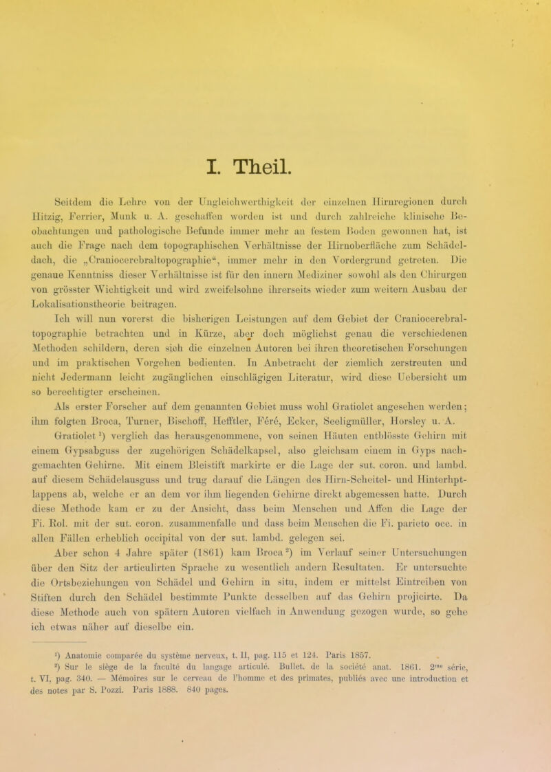 I. Theil Seitdem die Lehre von der Ungleichwerthigkcit der einzelnen Hirnregionen durch Hitzig, Ferrier, Munk u. A. geschaffen worden ist und durch zahlreiche klinische Be- obachtungen und pathologische Befunde immer mehr an festem Boden gewonnen hat, ist auch die Frage nach dem topographischen Verhältnisse der Hirnoberfläche zum Schädel- dach, die „Craniocerebraltopographie“, immer mehr in den Vordergrund getreten. Die genaue Kenutniss dieser Verhältnisse ist für den innern Mediziner sowohl als den Chirurgen von grösster Wichtigkeit und wird zweifelsohne ihrerseits wieder zum weitern Ausbau der Lokalisationstheorie beitragen. Ich will nun vorerst die bisherigen Leistungen auf dem Gebiet der Craniocerebral- topographie betrachten und in Kürze, aber doch möglichst genau die verschiedenen Methoden schildern, deren sich die einzelnen Autoren bei ihren theoretischen Forschungen und im praktischen Vorgehen bedienten. In Anbetracht der ziemlich zerstreuten und nicht Jedermann leicht zugänglichen einschlägigen Literatur, wird diese Uebersicht um so berechtigter erscheinen. Als erster Forscher auf dem genannten Gebiet muss wohl Gratiolet angesehen werden; ihm folgten Broca, Turner, Bischoff, Hefftler, Fere, Ecker, Seeligmüller, Horsley u. A. Gratiolet ’) verglich das herausgenommene, von seinen Häuten entblösste Gehirn mit einem Gvpsabguss der zugehörigen Schädelkapsel, also gleichsam einem in Gyps nach- gemachten Gehirne. Mit einem Bleistift markirte er die Lage der sut. eoron. und lambd. auf diesem Schädelausguss und trug darauf die Längen des Hirn-Scheitel- und Hinterhpt- lappens ab, welche er an dem vor ihm liegenden Gehirne direkt abgemessen hatte. Durch diese Methode kam er zu der Ansicht, dass beim Menschen und Affen die Lage der Fi. llol. mit der sut. coron. Zusammenfalle und dass beim Menschen die Fi. parieto oec. in allen Fällen erheblich occipital von der sut. lambd. gelegen sei. Aber schon 4 Jahre später (1801) kam Broca* 2) im Verlauf seiner Untersuchungen über den Sitz der articulirten Sprache zu wesentlich andern Resultaten. Er untersuchte die Ortsbeziehungen von Schädel und Gehirn in situ, indem er mittelst Eintreiben von Stiften durch den Schädel bestimmte Punkte desselben auf das Gehirn projicirte. Da diese Methode auch von spätem Autoren vielfach in Anwendung gezogen wurde, so gehe ich etwas näher auf dieselbe ein. *) Anatomie comparöe du Systeme nerveux, t. II, pag. 115 et 124. Paris 1857. 2) Sur le siege de la faculte du langage articule. Bullet, de la societe anat. 1801. 2mo serie, t. VI, pag. 340. — Memoires sur le cerveau de l’homme et des primates, publies avec uue introductiou et des notes par 8. Pozzi. Paris 1888. 840 pages.
