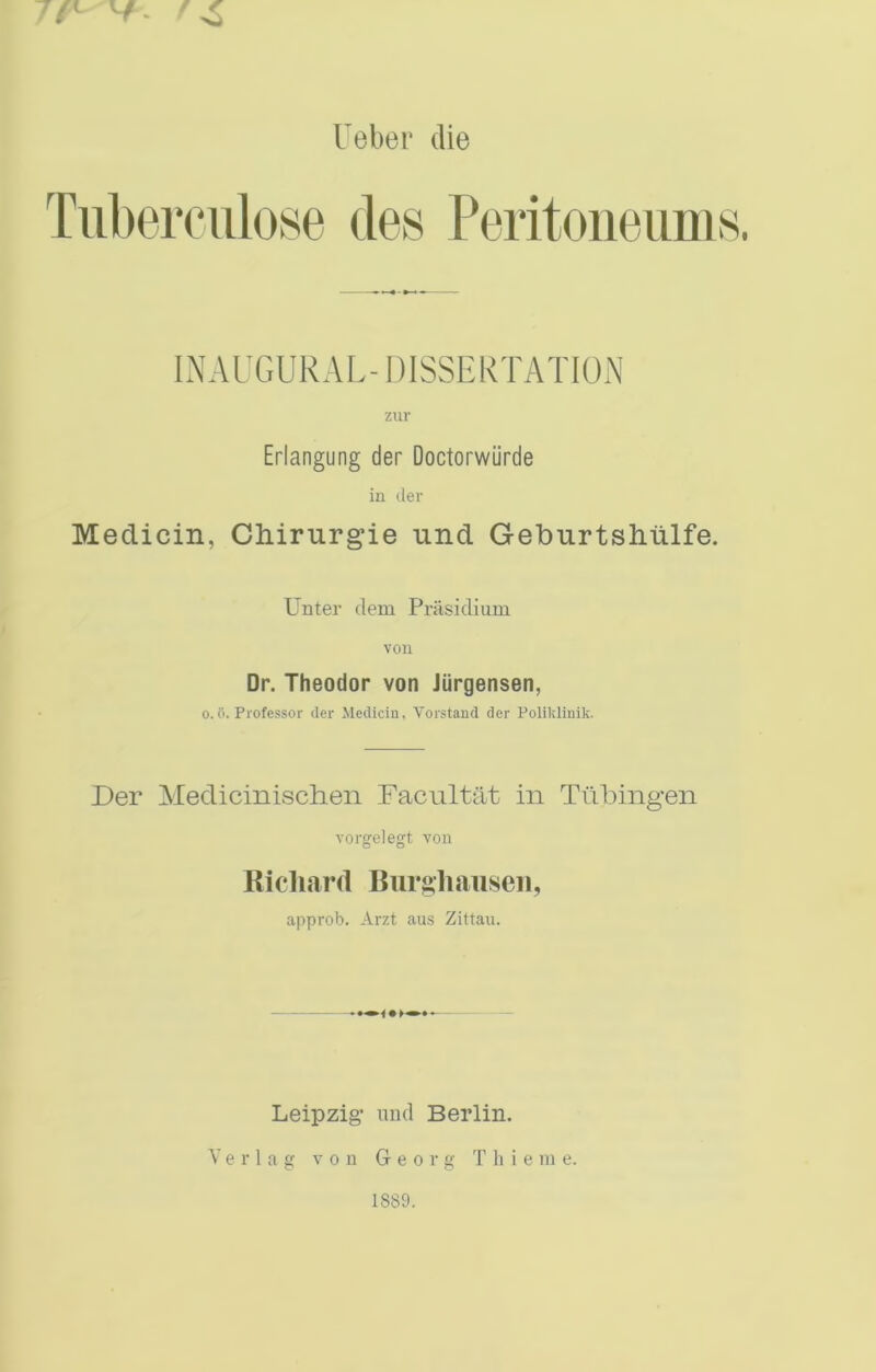 7f^ V. Ueber die INAUGURAL-DISSERTATION zur Erlangung der Doctorwiirde in der Medicin, Chirurgie nnd Geburtshtilfe. Unter dem Priisidium YOU Dr. Theodor von Jiirgensen, 0.ii. Professor der Medicin, Vorstand der Polikliuik. Der Medicinischen Facnltat in Tubingen Yorgelegt von Richard Burghaiiseii, approb. Arzt aus Zittau. — Leipzig nud Berlin. V e r 1 a g von Georg T li i e m e. 1889.