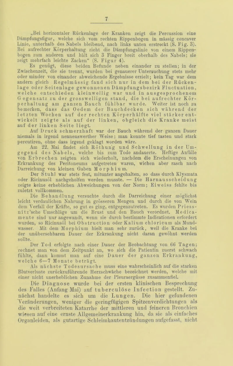 „Bei horizontaler Riickeulage der Kranken zeigt die Percussion eine Diimpfiingsfigur, welche sich vom reehteu Rippenbogen in massig concaver Linie, unterhalb des Nabels bleibend, nach links unten erstreckt (S. Fig. 3). Bei aufrechter Korperhaltung zieht die Dampfungslinie von einem Rippen- bogen zum auderen und halt sich 3 Finger breit oberhalb des Nabels; sie zeigt mehrfach leichte Zacken“ (S. Figur 4). Es genugt, diese beiden Befunde neben einander zu stellen; in der Zwischenzeit, die sie trennt, warden bei genauerer Untersuchung stets mehr Oder minder von einander abw'eichende Ergebnisse erzielt; kein Tag war dem andern gleich Regelmassig fand sich nur in dem bei der Rucken- lage oder Seitenlage gewonnenen Dampfungsbezirk Fluctuation, welche entschieden kleinw'ellig war und in ausgesprochenem Gegensatz zu der grosswelligen stand, die bei aufrechter Kdr- perhaltung am ganzeu Bauch fiihlbar wurde. Weiter ist noch zu bemerken, dass das Oedem der Bauchdecken sich wahrend der letzten Wochen auf der rechten Kdrperhalfte yiel starker ent- wickelt zeigte als auf der linken, obgleich die Kranke meist auf der linken Seite liegt. Auf Druck schmerzhaft war der Bauch wahrend der ganzen Dauer niemals in irgend nenneuswerther Weise; man konute tief fasten und stark percutiren, ohne dass irgend geklagt worden ware. Am 22. Mai lindet sich Rothun'g und Schwellung in der Um- gegend des Nabels, welche bis zum Tode andauerte. Heftige Anfalle von Erbrechen zeigten sich wiederholt, nachdem die Erscheinungen von Erkrankung des Peritoneums aufgetreten waren, wichen aber rasch nach Darreichung von kleinen Gaben M o r p h i u m. Der Stuhl war stets fest, mitunter augehalten, so dass durch Klysmata Oder Ricinusdl nachgeholfen werden musste. — Die Harnausscheidung zeigte keine erheblichen Abw'eichungen von der Norm; Eiweiss fehlte bis zuletzt vollkommen. Die Behandlung versuchte durch die Darreichung einer moglichst leicht verdaulichen Nahrung in grosseren Mengen und durch die von Wein dem Verfall der Krafte, so gut es ging, entgegenzutreten. Es wurden Priess- nitz’sche Umschliige um die Brust und den Bauch verordnet. Medica- mente sind nur angew'andt, wenii sie durch bestimmte Indicationen erfordert wurden, so Ricinusdl bei Obstruction Oder Kalium chloricum als Mund- w’asser. Mit dem Morphium hielt man sehr zuriick, well die Kranke bei der imubersehbaren Dauer der Erkrankung nicht daran gewdhnt werden sollte. Der Tod erfolgte nach einer Dauer der Beobachtung von 66 Tagen; rechnet man von dem Zeitpunkt an, wo sich die Patientin zuerst schwach fiihlte, dann kommt man auf eine Dauer der ganzen Erkrankung, welche 6—7 Monate betragt. Als nachste Todesursache muss eine wahrscheinlich auf die starkeu Blutverluste zuriickzufuhrende llerzschwache bezeichnet werden, welche mit einer nicht unerheblichen Zunahme der Pleuraergiisse zusatnmenfiel. Die Diagnose wurde bei der ersten klinischen Besprechung des Falles (Anfang Mai) auf tuberculose Infection ge.stellt. Zu- niichst liandelte es sich um die Lungen. Die bier gefundenen A’’eranderuugen, weuiger die geringfiigigen Spitzenverdichtungen als die weit verbreiteteu Katarrhe der mittleren und feinereu Broncliien wdesen auf eine ernste Allgemeinerkrankung bin, da sie als einfacbes Organleiden, als gutartige Scbleimbautentziindungen aufgefasst, nicht