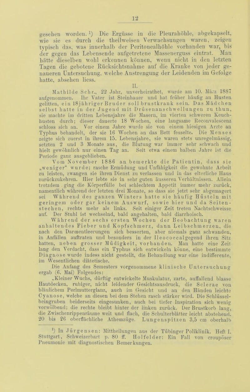 1*2 geseben wordeii. Die Ergiisse in die Pleurabolile, al)gekapselt, Avie sie es durcb die tlieihveiseii Verwacbsuiigen wareu. zeigeu typiscli das, was inuerbalb der Peritoiiealboble vorhanden war, bis der gegeii das Lel)eiiseiide aufgetretene Masseiierguss eiutrat. Mau liiitte dieselbeu wobl erkeuuen kdimen, weun nicbt in den lotzten Tagen die gebotene Piiicksicbtsiiabnie auf die Kranke a'ou jeder ge- nauereu Uutersucliuug, welcbe Anstrenguug der Leidendeu ira Gefolge batte, abseben liess. II. Muthilde Schr., 22 Jahr, unverheirathet, wurde am 10. Milrz 1887 aufgeuommen. Ilir Vater ist Steiuhauer imd bat friilier baufig au Husteii gelitten, eiii 18jabriger Bruder sol) brustkraiik sein. Das Madcbeu selbst batte in der .Jugeiid mit Driiseiiaiiscli wel 1 iiiigen zu tbuu, sie machte im dritten Leben.sjabre die Maseru, im vierteu scbweren Keucb- husteu durcb; dieser dauerte 18 Wochen, eine laugsame Recouvalesceiiz scbloss sicb au. Vor einein Jahre wurde sie vou eiiiem biesigeii Arzte an Typbus behandelt, der sie 16 Wochen an das Bett fesselte. Die Menses zeigte sicb zuerst in ihreiu 15. Lebensjahre, sie waren stets unregeliuassig, setzteu 2 imd 3 Monate aus, die Blutung war immer sehr scbwacb nnd hielt gewdbulich iiur eiuen Tag an. Seit etwa eiuem halben Jahre ist die Periode ganz ausgeblieben. Vom November 1886 an bemerkte die Patieutin, dass sie „weniger“ wurde; rasche Ermuduug nnd Unfahigkeit die gewobnte Arbeit zu leisten, zwangen sie ibreu Dieust zu verlasseu uud in das elterlicbe Mans zuriickzukehren. Bier lebte sie in sebr guten ausseren Verbaltnissen. Allein trotzdem ging die Kurperfulle bei schlechtem Appetit immer mehr zuriick, nameutlich wahrend der letzten drei Monate, so dass sie jetzt sehr abgemagert sei Wahrend des ganzen Winters batte sie hiiufig Iliistelu mit geringem oder gar keinem Auswurf, sowie bier nnd da Seiteu- stechen, rechts mehr als links. Seit einiger Zeit treten Nachtscbweisse auf. Der Stub! ist wechselnd, bald angehalteu, bald diarrboisch. Wahrend der sechs ersteu Wochen der Beobachtung waren anhaltendes Fieber und Kopfschmerz, danu Lei bschmerzeu, die nach den Darmeutleerungen sich besserten, aber niemals ganz schwanden, in Anfallen auftraten imd besonders in der 11 eocoecalgegend ibreu Sitz batten, neben grosser Mvidigkeit, vorhanden. Mau batte eine Zeit lang den Verdacht, dass eiu Typhus sich entwickeln kbiiiie, eine bestimmte Diagnose wurde iudess nicht gestellt, die Behandluug war eine iudilTereute, im Wesentlichen diatetische. Die Anfaug des Semesters vorgenommene kliniscbe Uutersucbung ergab (6. Mai) Folgendes: ^Kleiner Wuchs, diirftig entwickelte Muskulatur, zarte, auffallend blasse Ilautdeckeu, ruhiger, nicht leidender Gesichtsausdruck, die Sclerae vou blilulichem Perlmutterglauz, aucb im Gesicht und au den Bandeii leichte Cyanose, welche an diesen bei dem Stehen rasch starker wird. Die Schliissel- beingrubeu beiderseits eingesuuken, aucb bei tiefer Inspiration sicb wenig vorwolbeud; die rechte bleibt binter der linken zuriick. Der Brustkorb lang, die Zwiscbenrip|)enraume weit uud tlach, die Schulterbliitter leicht abstebeud. 20 bis 26 oberflacbliche Athemziige. Lnngenspitzen 3,5 cm oberhalb ’) In Jurgeusen: Mittbeilungen aus der Tiibinger Polikliuik. Heft I. Stuttgart, Schweizerbart p. 80 ff. Holfelder: Bin Fall von crouposer Pneumoiiie mit diaguostiscbeu Bemerkuiigeu.