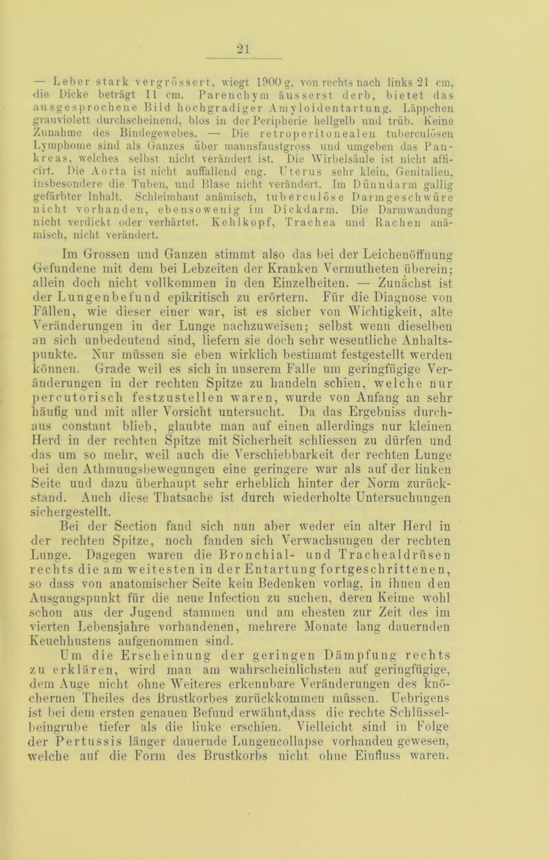— Leber stark verg-russert, wiegt lOOOg. vou rechts iiach links 21 cm, <lio Dicke betriigt 11 cm. Parenchym iiusserst ilerb, bietet das aiisgesprochene Bild hocligradiger Am y 1 oidentartung. Liippchen granviolett durchsoheiiiend, bios in der Peripherie liellgelb luid triib. Keiue Zuuahme des Biiidegewebes. — Die ret roperitonealeii tulmrculdseii Lymphome sind als Gauzes iiber mannsfaustgross und umgeben das Pan- kreas, welches selbst nicht verandert ist. Die Wirbelsaule ist nicht at'fi- cirt. Die Aorta ist nicht aufTalleiid eng. Uterus sehr klein, Genitalieu, insbesondere die Tuben, und Blase nicht verandert. Im Diiniidarm gallig gefiirbter Inhalt. Schleimhaut anamisch, tuberculdse Darmgeschwiire nicht Yorhanden, ebensowenig im Dickdarm. Die Darmwandung nicht verdickt oder verhartet. Kehlkopf, Trachea und Racheu aiiii- inisch, nicht verandert. Im Grossen uml Gaiizeu stimmt also das bei der Leichenoffaung Gefimdene mit dem bei Lebzeiteii der Krauken Vermutlieteu ubereiu; allein docli nicht vollkommeu in den Einzelheiten. — Zuuiiclist ist der Luugenbefund epikritisch zu erdrteru. Far die Diagnose von Fallen, wie dieser einer war, ist es sicker von Wiclitigkeit, alte Veranderangen in der Lange naclizaweisen; selbst wenn dieselbea an sich anbedeatend sind, lieferu sie dock sekr wesentlicke xVnkalts- pankte. Nar miissea sie eben wirklick bestiinrat festgestellt werdea konnea. Grade weil es sick in anserem Falle am geriugfiigige Ver- anderangen in der rechten Spitze za kandeln schien, welcke nar jtercatorisck festzastellen waren, warde von Anfang an sekr kaafig and mit aller Vorsickt antersackt. Da das Frgebniss darch- aas constant blieb, glaabte man aaf einen allerdings nar kleinen Herd in der reckten Spitze mit Sicherheit sckliesson za diirfen and <las am so mekr, weil aack die Versckiebbarkeit der rechten Lunge bei den Atkmangsbewegungen eine geringere war als aaf der linken Seite and dazu iiberkaapt sehr erheblick hinter der Norm zuritck- stand. Aack diese Tkatsacke ist durch wiederkolte Untersuchungen sickergestellt. Bei der Section land sich nan aber weder ein alter Herd in der reckten Spitze, nock fanden sick Verwacksangen der reckten Lange. Dagegen waren die Bronchial- and Trackealdriiseu rechts die am weitesten in der Entartang fortgesckrittenen, so dass voa anatomiscker Seite keiu Bedenken vorlag, in iknen den Aasgangspaukt far die neue Infection zu sucken, deren Keime wokl schon aas der Jagend stammen uad am ekesten zar Zeit des im vierten Lebensjakre vorkandenen, mekrere Monate lang dauernden Keackkastens aafgenommeu sind. Um die Ersckeinung der geringen Dampfung rechts za erkliiren, wire! man am wakrsckeinlicksten aaf geringfiigige, clem Auge nicht okne Weiteres erkennbare Veranderangen des kn«i- ckernen Tkeiles des Brastkorbes zariickkommen miissea. Uebrigens ist bei dem ersten genaaen Befand erwaknt,dass die reckte Sckliissel- beingrabe tiefer als die linke ersekien. Vielleickt sind in Folge der Pertussis lilnger daaernde Langencollapse vorkanden gewesen, welcke aaf die Form des Brastkorbs nicht okne Einflass waren.