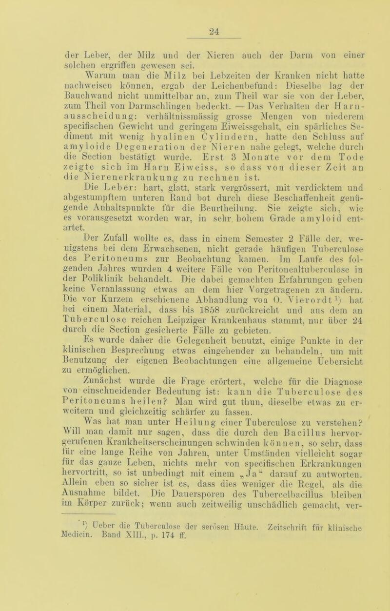 der Leber, der ^Jilz uiid der Kieren aucli der Darm vou eiiier solclieii ergriffeu geweseu sei. Waruii] man die Milz bei Lel»zeiteii der Kranken iiicbt liatte iiacliweiseu koiineii, ergab der Leiclieiibefuud: Dieselbe lag der Bauchwaud niclit iminittelbar an, zum Tlieil \var sie von der Leber, zum Theil von Darrnsclilingen l)edeckt. —Das Verlialteu der Harn- aussclieidnng: verlialtnissiuassig grosse IMengen von niederein specifisclien Gewicht iind geringein Eiweissgelialt, ein S])arlicbes Se- diment init wenig liyalinen Oylindern, liatte den Sclilns.s auf amyloide Degeneration der Nieren nalie gelegt, welche durcli die Section bestiitigt wnrde. Erst 3 Monate vor deni Tode zeigte sicli ini liarn Eiweiss, so dass von dieser Zeit an die iSiiereuerkranknng zu reclineu ist. Die Leber: hart, glatt, stark vergrossert, iiiit verdickteiii und abgestuni])ftein nnteren Rand bot durcli diese Beschatfenlieit geuh- gende Anlialtspnnkte fiir die Beurtheilnug. Sie zeigte sicli, wie es vorausgesetzt worden war, in selir, hohein Grade amyloid ent- artet. Der Zufall wollte es, dass in eiiieni Semester 2 Eiille der. we- uigsteus bei deni Erwachseueu, iiiclit gerade haiifigen Tnberculose des reritoueums ziir Beoliachtuiig kameu. Im Lanfe des fol- gendeu Jahres wurdeu 4 weitere EiiHe von Peritonealtubeirnlose in der Polikliuik beliandelt. Die dabei gemacliten Erfahrungen geben keiue Veranlassuug etwas an dem bier Vorgetragenen zu iindern. Die vor Kurzem erscliieiiene Abbaiulliing roa 0. Vierordt^) hat bei eiueni Material, dass bis 1858 zuriickreicht und aus dem an Tub ere 111 ose reichen Leipziger Krankeuhaiis stamnit, iinr iiber 24 durch die Section gesicherte Falle zu gebieten. Es wurde daher die Gelegenheit beinitzt, einige Punkte in der kliuischen Besprechiiug etwas eiugehender zu liehandelu. um niit Benutzuug der eigeuen Beobachtuiigeii eine allgemeiue Uebersicht zu ermoglichen. Znuachst wnrde die Frage erortert, welche fiir die Diagnose von eiuschneidender Bedeutung ist: kaun die Tnberculose des Peritoneums heilen? Man wird gut thuu, dieselbe etwas zu er- weitern und gleichzeitig scharfer zu fassen. Was hat man uuter Heilung einer Tnberculose zu verstehen-' Mill man damit nur sagen, dass die durch den Bacillus hervor- gerufenen Krankheitserscheinuugen schwiuden koiinen, so sehr, dass thr eine lange Reihe von Jahren, unter Umstaiideu vielleicht sogar iiir das gauze Leben, iiichts niehr von specifisclien Erkrankungen hervortritt, so ist uubedingt mit eiueni „Ja darauf zu autworten. Allein eben so siclier ist es, dass dies weniger die Regel, als die Ausuahme bildet. Die Dauersiioren des Tubercelbacillus bleilien im Korper zuriick; wenn auch zeitweilig unschadlich geniacht, ver- *) Ueber die Tuherculose der serilseii Haute. Zeitsehrift fiir kliuisclie Medicin. Band XIII., p. 174 IT.