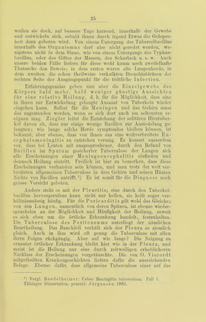 AveiltMi sie docli, auf ))esseve Tage harreiid, iimerlialb dor Gewebo mid entwioktdu sicli. sobald iliiien diivcli irgeiul Etwas die Gelegeii- lifit dazu geboten wird. Von cinem Uutergang des Tnbercelbacillus innerhalb des Organisnius darf also nicht geredet werden, we- uigstens nicht in deni Sinne, Avie von eineni Untergange des Typhns- bacillns, oder des Giftes der Maseru, des Scliarlacli n. s. \v. Audi unsere beiden Fiille liefern fiir diese wolil kauiu nocli zweifelhafte Thatsache den Be\veis; in deni ersten wareii alte Lungenlierde, in dem zweiten die sclion tlieihveise verkalkten llroucliialdrhsen der rechten Seite der Ansgangspunkt thr die todtliclie Infection. Erfalirungsgemass gebeii nun aber die Einzelgewebe des Korpers bald nielir, bald weniger giiiistige Aussichteu fiir eiue relative Heilnug, d. li. fiir die ^loglichkeit, diiss eine in ilineu zur Entwickelung gelaugte Aussaat von Tuberkeln wieder eiugehen kann. Selbst fiir die Men ingen nnd das Geliiru muss das zugestanden werdeu, weun es sicli dort auch am selteusteii er- eigneii mag. Ziegler leitet die Eiitstelumg der solitareu Hirutuber- kel davon ab, dass uur eiuige weuige Bacillen zur Ausiedeluiig ge- langteu; wie lange solclie Herde svmptomlos bleibeu kciuneu, ist bekaunt, aber ebeuso, dass von ihuen aus eine weitverbreitete Eu- cep halo meningitis zu entsteheu vermag. Es kommt ausserdem vor, dass bei Lenten mit ausgesprocheuer, durch deu Befund von Bacillen im Sputum gesicherter Tuberculose der Luiigeu sicli alle Erscheinungen eiiier Meningoencephalitis einfiudeu uud deuuoch Heilnug eintritt. Freilich ist hier zu benierkeu, dass diese Erscheinungen vorhandeu sein kduuen, und man trotz der weit ver- breiteteii allgemeiuen Tuberculose in dem Gehirn uud seiiien Hauteu Nichts von Bacillen autritft.^) Es ist somit fiir die Diagnose uoch grosse Vorsicht geboten. Anders steht es mit der Pleuritis; eiue durch deu Tuberkel- bacillus hervorgerufene kann nicht uur heileii, sie heilt sogar ver- hiiltuissmassig haufig. Fur die Pericarditis gilt wohl das Gleiche; von den Lungen, namentlich von deren Spitzeu, ist ebeuso wieder- spruchslos an der Mdglichkeit uud Hiiufigkeit der Heilung, soweit es sich ebeu um die iirtliche Erkrankung haudelt, festzuhalten. Die Tuberculose des Peritoueums unterliegt der namlichen Beurtheilung. Das Bauchfell verhiilt sich der Pleura so ziemlich gleich. Auch in ihni wird oft genug die Tuberculose mit alien ihren Folgeu riickgiiugig. Aber auf wie lange? Die Neigung zu erneuter drtlicher Erkrankung bleibt hier wie in der Pleura, und nieist ist die Heilung uur eine durch zeitweiligeu erheblicliereii Kachla.ss der Erscheinungen vorgetauschte. Die von 0. Vierordt mitgetheilten Krankeugeschichten liefern dafiir die ausreicheuden Belege. Ebeuso dafiir, dass allgemeine Tuberculose einer auf das 0 Vergl. Roedel heimer: Ueber Meningitis tuberculosa. Fall 1. Tiibinger Dissertation, praesid. Jiirgeiisen 1886.