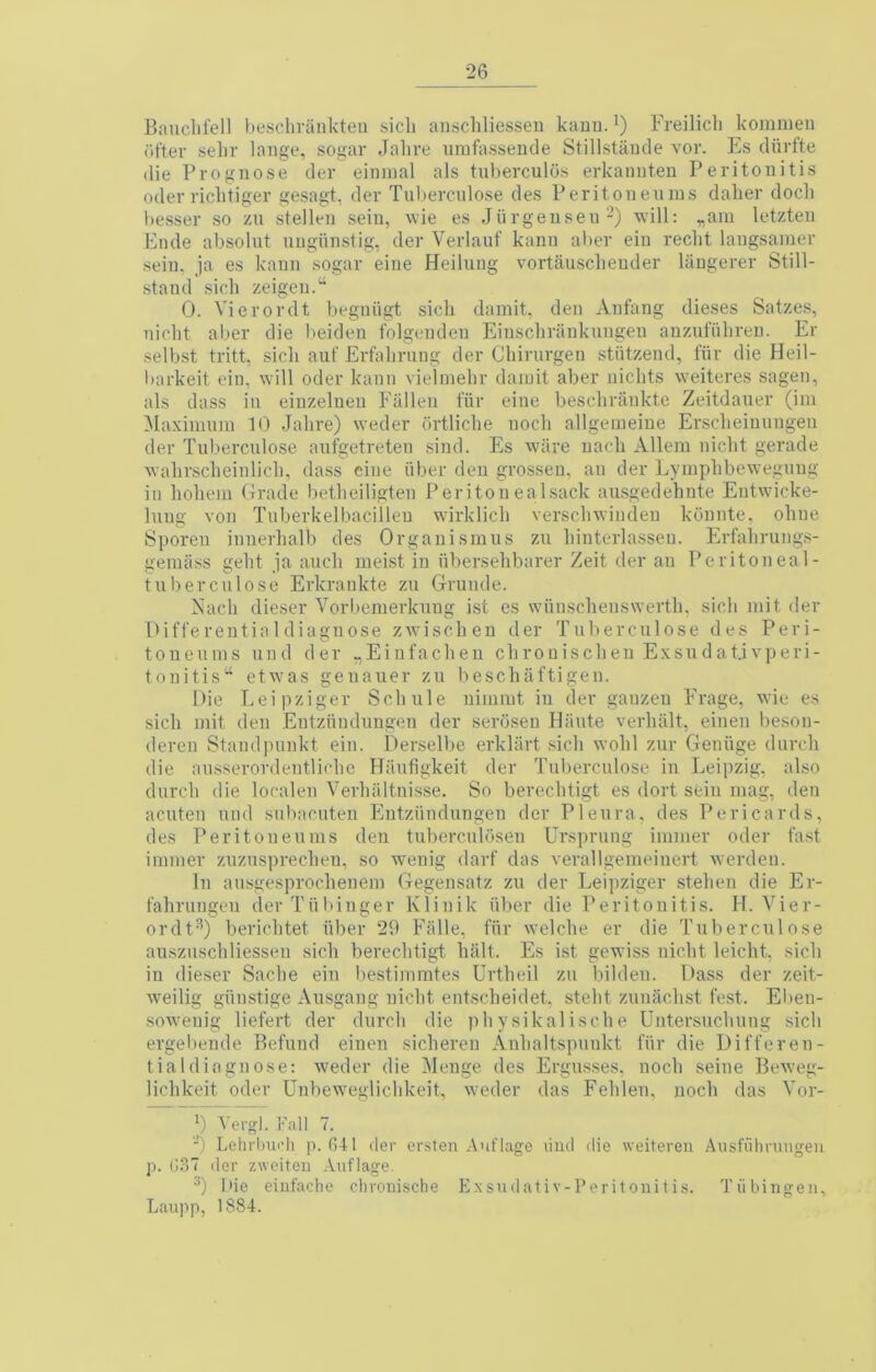 Bauclifell heschvaiikteii sicli au.scliliessen kauu. ’) Freilicli komnien (ifter selir laiige, sogar Jalire umfassencle Stillstaude vor. Es cUirfte (lie Prognose der eimnal als tuberculos erkannteu Peritonitis Oder riclitiger gesagt, der Tuberculose des Peritoneuins daber dock l)esser so zii stellen seiii, wie es Jiirgenseu-) will: ^am letzten Fnde absolnt nugiinstig, der Verlauf kann al>er ein reclit laugsamer sein, ja es kann sogar eine Heilung vortauscbeuder laugerer Still- stand sicb zeigen.^^ 0. Vi er or (It begniigt sicb dainit, den Anfang dieses Satzes, nicbt aber die beiden folgenden Einscbriinkungen auznfiibreu. Er selbst tritt, sicb auf Erfabrung der Cbirurgen stiitzend, fiir die Heil- barkeit ein, will oder kann vielinebr daiuit aber nicbts weiteres sagen, als (lass in einzeluen Fallen t'iir eine bescbrilnkte Zeitdauer (im Maximum 10 Jabre) weder firtlicbe nocb allgemeine Erscbeinungen der Tuberculose aufgetreten sind. Es ware uacb Allem uicbt gerade wabrscbeinlicb, dass cine iiber den grosseu, an der Lympbbeweguug in bobem Grade betbeiligten Peritonea I sack ausgedebnte Entwicke- luug von Tuberkelbacilleu wirklicb verscbwindeu kbnnte, obue Sporeu iuuerbalb des Orgauismus zu binterlassen. Erfabrungs- gemiiss gebt ja aucb meist in iibersebbarer Zeit der an Peritoneal- tuherculose Erkraukte zu Gruude. Aacb dieser Vorbemerkung ist es wiinscbeuswertb, sicb mit der llift'erentialdiagnose zwiscbeu der Tuberculose des Peri- toueums und der „Einfacben cbrouiscben Exsudat.ivperi- tonitis“ etwms genauer zu bescbaftigen. Die Leipziger Scbule uimmt in der gauzen Frage, wie es sicb mit den Entzunduugeu der serbsen Haute verbiilt, einen beson- deren Staud])unkt ein. Derselbe erklart sicb wobl zur Geniige durcb die ausserordentlicbe Hiiufigkeit der Tuberculose in Leii)zig, also durcb die localeu Verbiiltnisse. So berecbtigt es dort sein mag, den acuteu und subacuten Entziindungen der Pleura, des Pericards, des Peritoneuins deii tuberculbseu Ursprung immer oder fast iminer zuzusprecbeu, so wenig darf das verallgemeiuert werden. In aiisgesprocbeuem Gegensatz zu der Leipziger stebeii die Er- fabrungeii derTiibinger Klinik iiber die Peritonitis. H. Vier- ordt^) bericbtet fiber 29 Ffille, fiir welcbe er die Tuberculose ausziiscbliesseu sicb berecbtigt bait. Es ist gewiss uicbt leicbt. sicb in dieser Sadie ein Iiestimrates Urtbeil zu bildeii. Dass der zeit- weilig giimstige Ausgang uicbt entscbeidet. stebt zunacbst fest. Elien- soweuig liefert der durcb die pbysikaliscbe Untersucbung sicb ergebende Befund eiiien sicbereu Anbaltspuiikt fiir die Differen- tialdiagnose: weder die Menge des Ergusses. uocb seine BeAveg- licbkeit oder Unbewmaliclikeit, weder das Feblen, nocb das Vor- B Vergl. Fall 7. ■) Lehrbui’li p. (541 der ersten Auflage liiul die weiteren Aiisfiihnuigeii p. (ioT der zweiteu Auflage Die eiufacbe chroni.sche Exsudativ-Peritouitis. Tubingen, Laupp, 1884.