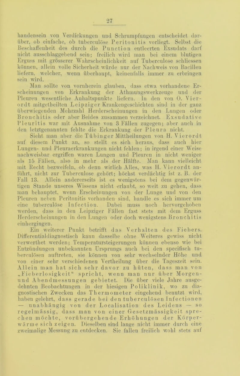 hamlenseiu von Verdickungen uud Solivuinpruugen entsclieidet dor- iibev. ob einfaclie, ob tuberoiilu.se Peritonitis vorliegt. Selbst die Beschaffenlieit des durcli die Function entleerten Exsndats dart’ niclit ausscblaggebend sein; freilicli wird man bei einem l»lutigen Erguss init grOsserer Wahrscbeinliclikeit auf Tuberculose scliliessen kdnnen, allein voile Siclierbeit wiirde nur der Xacliweis von Pacilleii lieferu, welcher, wenu uberlianpt, keinent’alls inimer zu erbringen sein wird. Man sollte von vornlierein glauben, dass etwa vorliandene Er- sclieinungeu von Erkrankung der Athiuungswerkzeuge und der Pleureu wesentliclie Anlialtspunkte lieferu. In den von 0. Vier- ordt initgetheilten Leipziger Krankengescliichten sind in der ganz ul)erwiegenden ^Mehrzahl Herdersclieinungen in den Lungen oder Bronchitis oder aber Beides zusainmen verzeichuet. Exsudative Pleuritis war init Ausnahme von 3 Fallen zngegen; aber auch in den letztgenannteu fehlte die Erkrankung der Pleura nlolit. Sieht man aber die Tiibinger Mittheilungen von H. Vierordt anf diesem Puukt an, so stellt es sich lieraus, dass auch hier Lungen- und Pleuraerkrankungeu nicht fehlen; in irgend einer WeLse nachweisbar ergriffen waren Lungen und Pleureu in nicht weniger als 15 Fallen, also in mehr als der Halfte. Man kann vielleicht mit Eecht bezweifelu, ob denu wirlich Alles, was H. Vierordt an- fiihrt, nicht znr Tuberculose gehdrt; hochst verdachtig ist z. B. der Fall 13. Allein andererseits ist es wenig.stens l)ei dem gegenwar- tigen Stande uuseres Wisseus nicht erlaubt, so weit zu gehen, dass man behanptet. weun Erscheimingen von der Lunge und von den Pleureu nebeu Peritonitis vorhanden sind, handle es sich immer nni eine tuberculose Infection. Dabei muss noch hervorgehoben werden, dass in den Leipziger Fallen fast .stets mit dem Ergmss Herdersclieinungen in den Lungen oder doch wenigstens Bronchitis einhergingeu. Ein weiterer Punkt betritft das Verbal ten des Fiebers. Differentialdiagnostisch kann dasselbe ohne Weiteres gewiss nicht verwerthet werden; Teinperatursteigerungen konnen ebeuso wie bei Entziiudungen unbekannten Ursprnngs auch bei den specifisch tu- berculo.sen auftreten, sie konnen von sehr wechselnder Hdhe und von einer sehr verschiedenen Vertheilung iiber die Tage.szeit sein. Allein man hat sich sehr davor zu hiiteu, dass man von M,Eieberlosigkeit“ spricht, wenn man nur fiber Morgen- und Abendmessnngen gebietet. Die iiber viele Jahre au.sge- dehnten Beobachtungen in der hiesigen Poliklinik, wo zu dia- gnostischen Zweckeu das Thermometer eiugehend benutzt wird, haben gelehrt, dass gerade bei den tuberculosen Infectionen — nuabhangig von der Localisation des Leidens — so regelmassig, dass man von einer Gesetzmiissigkeit s])re- chen niochte, vorii liergeh en de Erhohungen der Korper- wiinne sich zeigen. Die.selben sind lange nicht immer durch eine zweimalige Me.ssung zu entdecken. Sie fallen freilicli wohl .stets anf