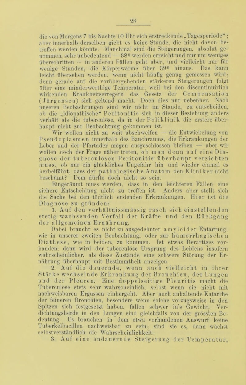 al)er iiinerhalb clerselbeii giebt es keiue Stunde, die uicbt davou be- troffeii werden kOiiute. Maucbmal siud die Steigerungeu, al'solut ge- iiommeu, selir uubedeuteml — 38o werden erreicbt mi(i uur urn weiiiges iiberscliritten - in anderen Fallen gelit aber, iind vielleicht nur fiir wenige 8tunden, die Korperwanne liber 390 Linaus. Das kann leiclit nberselieu werden. wenn niclit baiifig genug geinessen wire!; denn gerade anf die voriibergehenden stiirkeren Steigeruugen folgt ofter eine ininderwerthige Teniperatur. weil bei den discontinnirlich wirkenden Krankheitserregern das Gesetz der Coni])ensatioii (Jiirgensen) sicb geltend luacbt. Doeb dies uur uebenber. Nacb uuseren lleobacbtungen sind wir niebt iin Stande, zu entsebeideu, ob die „idiopatbiscbe“ Peritonitis sicb in dieser Beziebuug anders verbiilt als die tnberculose, da in der Poliklinik die erstere iiber- baupt niebt zur Beobaebtung gekominen ist. Wir wolleu niebt zu weit absebweifeu — die Entwickeluug von Pseud oplasmen inuerbalb des Baucbrauins, die Erkraukimgen der Leber uud der Pfortader mogen ausgescblossen bleiben — aber wir wolleu doeb der Frage uaher treteu, ob man denn auf eine Dia- gnose der tuberculoseu Peritonitis iiberbaupt verziebteu muss, ob nur eiu gliicklicbes Ungefabr bin und wdeder einmal es berbeifubrt, class der patbologische Anatom den Kliniker niebt besebamt? Dem diirfte doeb niebt so seiu. Eingeraumt muss werden. dass in den leiebtereu Fallen eine sicbere Entsebeiduug niebt zu treffeu ist. Anders aber stellt sieb die Sacbe bei den tddtlicb endeuden Erkrankungen. Hier ist die Diagnose zu griinden: 1. Auf den verbaltnissmiissig rascb sicb eiustellenden stetig wacbsendeu Verfall der Krafte und den Riickgaug der allgemeinen Eruabruug. Dabei brauebt es niebt zu ausgedebuter amyloider Eutartuug, wie in uuserer zweiten Beobaebtung, oder zur b ii morrb agi seb e n Diatbese, wie in beiden, zu kommen. Ist etwas Derartiges vor- banden, danu wird der tnberculose Urspruug des Leidens insofern wabrscbeiulicber, als diese Zustande eine sebwere Storuug der Er- inibrung iiberbaupt mit Bestimmtbeit anzeigeu. 2. Auf die dauernde, wenn aucb vielleicht in ibrer Stiirke wecbselnde Erkraukuug der Bronebieu, der Luugen und der Pleureu. Eine doppelseitige Pleuritis maebt die Tnberculose stets sebr w'abrscbeinlicb, selbst weun sie niebt mit uacbweisbaren Ergiisseu einbergebt. Aber aucb auhaltende Katarrhe der feineren Bronebieu, besouders wenn solcbe vorzugsw'eise in den Spitzen sicb festgesetzt babeu, fallen sebwer in’s Gewiebt. Ver- diebtungsberde in den Luugen sind gleicbfalls von der grossleu Be- deutung. Es braueben in dem etwa vorbaudeueu Ausw’urf keine Tuberkelljaeillen nacbweisbar zu sein; sind sie es, danu wiicbst selbstver.staudlicb die 'Wabrscbeiulicbkeit. 3. Auf eine audauernde Steigerung der Temperatur,