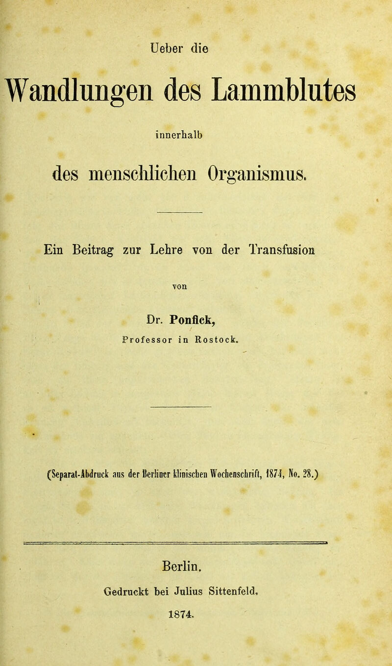 lieber die Wandlungen des Lammblutes innerhalb des menscliliclien Organismus. Ein Beitrag zur Lehre von der Transfusion von Dr. Ponflck, Professor in Rostock. (Separat-Abdruck aus der Bcrüntr kliniscLen Wochenschrift, 1874, No. 28.) Berlin. Gedruckt bei Julius Sittenfeld, 1874.