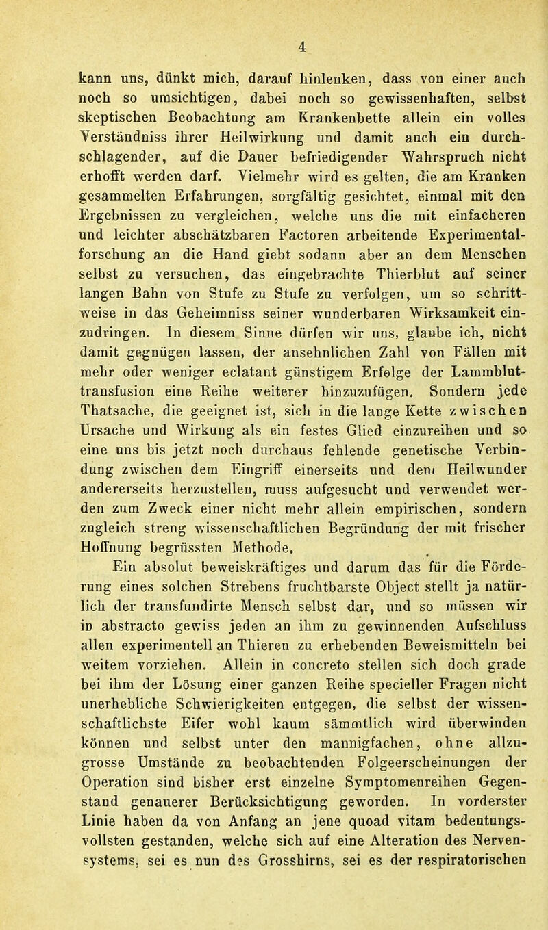 kann uns, dünkt mich, darauf hinlenken, dass von einer auch noch so umsichtigen, dabei noch so gewissenhaften, selbst skeptischen Beobachtung am Krankenbette allein ein volles Verständniss ihrer Heilwirkung und damit auch ein durch- schlagender, auf die Dauer befriedigender Wahrspruch nicht erhofft werden darf. Vielmehr wird es gelten, die am Kranken gesammelten Erfahrungen, sorgfältig gesichtet, einmal mit den Ergebnissen zu vergleichen, welche uns die mit einfacheren und leichter abschätzbaren Factoren arbeitende Experimental- forschung an die Hand giebt sodann aber an dem Menschen selbst zu versuchen, das eingebrachte Thierblut auf seiner langen Bahn von Stufe zu Stufe zu verfolgen, um so schritt- weise in das Geheimniss seiner wunderbaren Wirksamkeit ein- zudringen. In diesem Sinne dürfen wir uns, glaube ich, nicht damit gegnügen lassen, der ansehnlichen Zahl von Fällen mit mehr oder weniger eclatant günstigem Erfeige der Lammblut- transfusion eine Reihe weiterer hinzuzufügen. Sondern jede Thatsache, die geeignet ist, sich in die lange Kette zwischen Ursache und Wirkung als ein festes Glied einzureihen und so eine uns bis jetzt noch durchaus fehlende genetische Verbin- dung zwischen dem Eingriff einerseits und dem Heilwunder andererseits herzustellen, muss aufgesucht und verwendet wer- den zum Zweck einer nicht mehr allein empirischen, sondern zugleich streng wissenschaftlichen Begründung der mit frischer Hoffnung begrüssten Methode, Ein absolut beweiskräftiges und darum das für die Förde- rung eines solchen Strebens fruchtbarste Object stellt ja natür- lich der transfundirte Mensch selbst dar, und so müssen wir in abstracto gewiss jeden an ihm zu gewinnenden Aufschluss allen experimentell an Thieren zu erhebenden Beweismitteln bei weitem vorziehen. Allein in concreto stellen sich doch grade bei ihm der Lösung einer ganzen Reihe specieller Fragen nicht unerhebliche Schwierigkeiten entgegen, die selbst der wissen- schaftlichste Eifer wohl kaum sämmtlich wird überwinden können und selbst unter den mannigfachen, ohne allzu- grosse Umstände zu beobachtenden Folgeerscheinungen der Operation sind bisher erst einzelne Syraptomenreihen Gegen- stand genauerer Berücksichtigung geworden. In vorderster Linie haben da von Anfang an jene quoad vitam bedeutungs- vollsten gestanden, welche sich auf eine Alteration des Nerven- systems, sei es nun d?s Grosshirns, sei es der respiratorischen