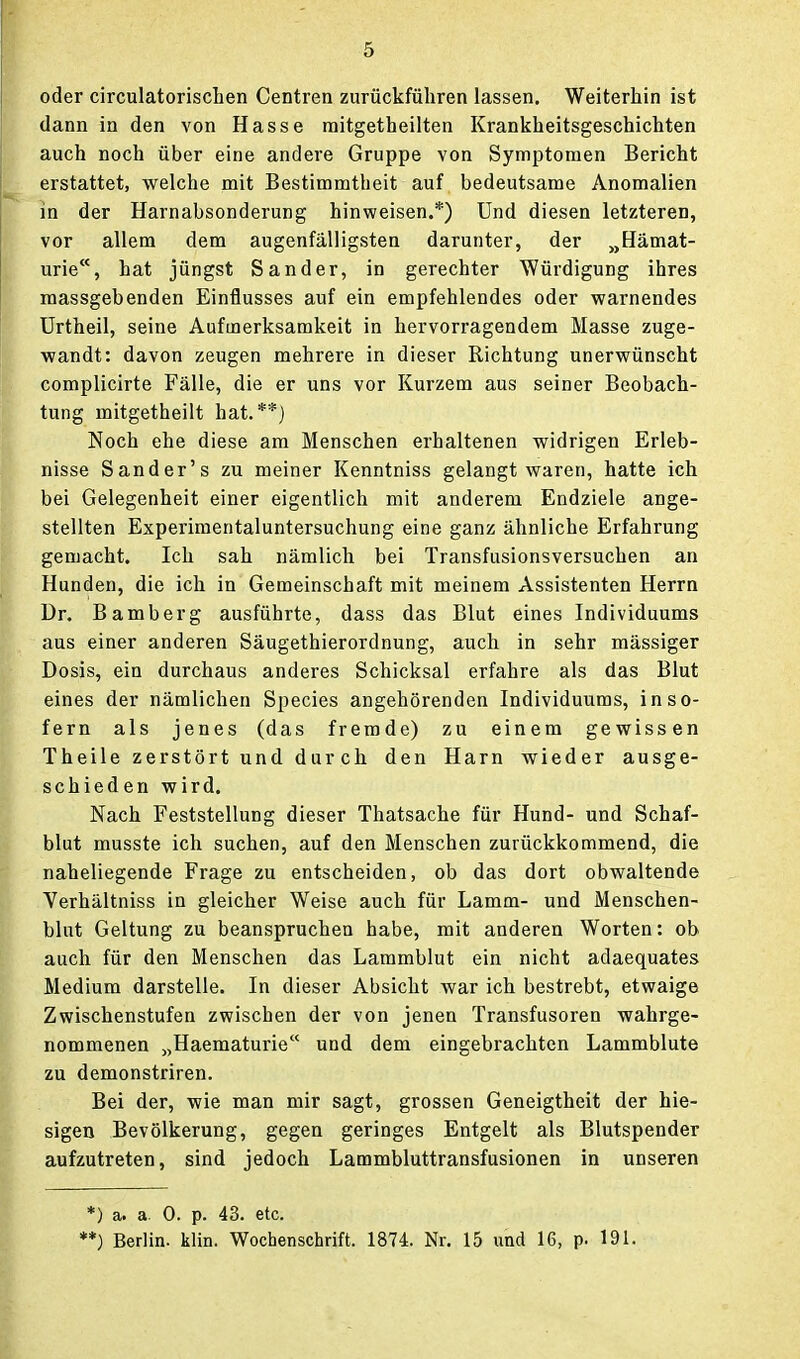 oder circulatorischen Centren zurückführen lassen. Weiterhin ist dann in den von Hasse mitgetheilten Krankheitsgeschichten auch noch über eine andere Gruppe von Symptomen Bericht erstattet, welche mit Bestimmtheit auf bedeutsame Anomalien in der Harnabsonderung hinweisen.*) Und diesen letzteren, vor allem dem augenfälligsten darunter, der „Hämat- urie, hat jüngst Sander, in gerechter Würdigung ihres massgebenden Einflusses auf ein empfehlendes oder warnendes ürtheil, seine Aufmerksamkeit in hervorragendem Masse zuge- wandt: davon zeugen mehrere in dieser Richtung unerwünscht complicirte Fälle, die er uns vor Kurzem aus seiner Beobach- tung mitgetheilt hat.**) Noch ehe diese am Menschen erhaltenen widrigen Erleb- nisse Sander's zu meiner Kenntniss gelangt waren, hatte ich bei Gelegenheit einer eigentlich mit anderem Endziele ange- stellten Experimentaluntersuchung eine ganz ähnliche Erfahrung gemacht. Ich sah nämlich bei Transfiisionsversuchen an Hunden, die ich in Gemeinschaft mit meinem Assistenten Herrn Dr. Bamberg ausführte, dass das Blut eines Individuums aus einer anderen Säugethierordnung, auch in sehr mässiger Dosis, ein durchaus anderes Schicksal erfahre als das Blut eines der nämlichen Speeles angehörenden Individuums, inso- fern als jenes (das fremde) zu einem gewissen Theile zerstört und durch den Harn wieder ausge- schieden wird. Nach Feststellung dieser Thatsache für Hund- und Schaf- blut musste ich suchen, auf den Menschen zurückkommend, die naheliegende Frage zu entscheiden, ob das dort obwaltende Yerhältniss in gleicher Weise auch für Lamm- und Menschen- blut Geltung zu beanspruchen habe, mit anderen Worten: ob auch für den Menschen das Lammblut ein nicht adaequates Medium darstelle. In dieser Absicht war ich bestrebt, etwaige Zwischenstufen zwischen der von jenen Transfusoren wahrge- nommenen „Haematurie und dem eingebrachten Lammblute zu demonstriren. Bei der, wie man mir sagt, grossen Geneigtheit der hie- sigen Bevölkerung, gegen geringes Entgelt als Blutspender aufzutreten, sind jedoch Lammbluttransfusionen in unseren *) a. a. 0. p. 43. etc. '*) Berlin, klin. Wochenschrift. 1874. Nr. 15 und 16, p. 191.