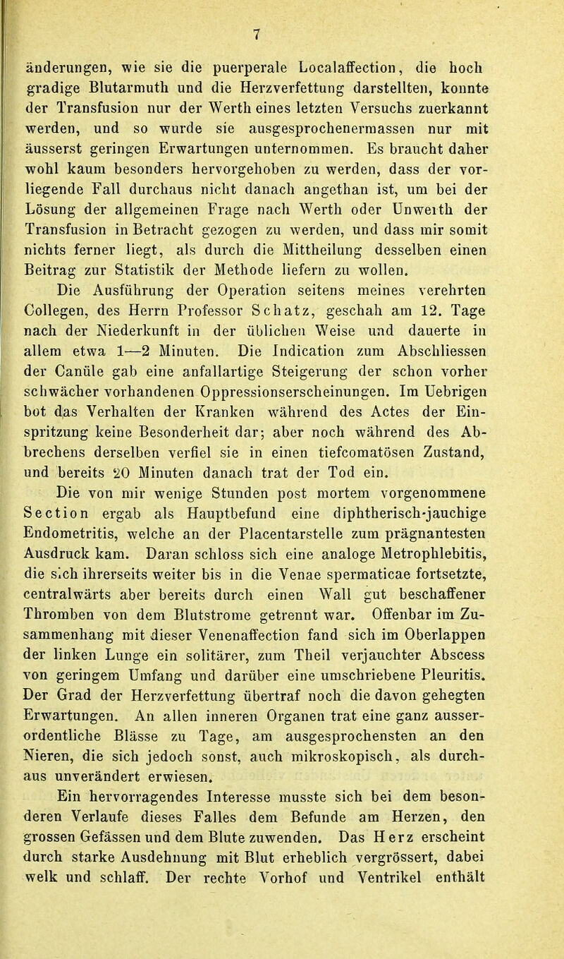 änderungen, wie sie die puerperale Localaffection, die hoch gradige Blutarmuth und die Herzverfettung darstellten, konnte der Transfusion nur der Werth eines letzten Versuchs zuerkannt werden, und so wurde sie ausgesprochenerraassen nur mit äusserst geringen Erwartungen unternommen. Es braucht daher wohl kaum besonders hervorgehoben zu werden, dass der vor- liegende Fall durchaus nicht danach angethan ist, um bei der Lösung der aligemeinen Frage nach Werth oder Unwerth der Transfusion in Betracht gezogen zu werden, und dass mir somit nichts ferner liegt, als durch die Mittheilung desselben einen Beitrag zur Statistik der Methode liefern zu wollen. Die Ausführung der Operation seitens meines verehrten Collegen, des Herrn Professor Schatz, geschah am 12. Tage nach der Niederkunft in der üblichen Weise und dauerte in allem etwa 1—2 Minuten. Die Indication zum Abschliessen der Canüle gab eine anfallartige Steigerung der schon vorher schwächer vorhandenen Oppressionserscheinungen. Im Uebrigen bot d;as Verhalten der Kranken während des Actes der Ein- spritzung keine Besonderheit dar; aber noch während des Ab- brechens derselben verfiel sie in einen tiefcomatösen Zustand, und bereits '20 Minuten danach trat der Tod ein. Die von mir wenige Stunden post mortem vorgenommene Section ergab als Hauptbefund eine diphtherisch-jauchige Endometritis, welche an der Placentarstelle zum prägnantesten Ausdruck kam. Daran schloss sich eine analoge Metrophlebitis, die sich ihrerseits weiter bis in die Venae spermaticae fortsetzte, centralwärts aber bereits durch einen Wall gut beschaffener Thromben von dem Blutstrome getrennt war. Offenbar im Zu- sammenhang mit dieser Venenaffection fand sich im Oberlappen der linken Lunge ein solitärer, zum Theil verjauchter Abscess von geringem Umfang und darüber eine umschriebene Pleuritis. Der Grad der Herzverfettung übertraf noch die davon gehegten Erwartungen. An allen inneren Organen trat eine ganz ausser- ordentliche Blässe zu Tage, am ausgesprochensten an den Nieren, die sich jedoch sonst, auch mikroskopisch, als durch- aus unverändert erwiesen. Ein hervorragendes Interesse musste sich bei dem beson- deren Verlaufe dieses Falles dem Befunde am Herzen, den grossen Gefässen und dem Blute zuwenden. Das Herz erscheint durch starke Ausdehnung mit Blut erheblich vergrössert, dabei welk und schlaff. Der rechte Vorhof und Ventrikel enthält